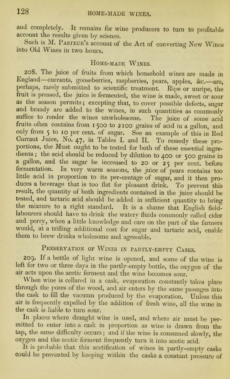 HOME-MADE WINES. and completely. It remains for wine producers to turn to profitable account the results given by science. buch is M. Pasteur s account of the Art of converting New Wines into Old Wines in two hours. Home-made Wines. 208. The juice of fruits from which household wines are made in England—currants, gooseberries, raspberries, pears, apples, &c.—are, peihaps, rarely submitted to scientific treatment. Ripe or unripe, the fruit is pressed, the juice is fermented, the wine is made, sweet or sour as the season permits; excepting that, to cover possible defects, sugar and biandy are added to the wines, in such quantities as commonly suffice to lender the wines unwholesome. The juice of some acid fiuits often contains from 1500 to 2100 grains of acid in a gallon, and only from 5 to 10 per cent, of sugar. See an example of this in Red Cun ant Juice, No. 4.7, in lables I. and II. To remedy these pro- portions, the Must ought to be tested for both of these essential ingre- dients ; the acid should be reduced by dilution to 400 or 500 grains in a gallon, and the sugar be increased to 20 or 25 per cent, before fermentation. In very warm seasons, the juice of pears contains too little acid in proportion to its per-centage of sugar, and it then pro- duces a beveiage that is too flat for pleasant drink. To prevent this result, the quantity of both ingredients contained in the juice should be tested, and tartaric acid should be added in sufficient quantity to bring the mixture to a right standard. It is a shame that English field- laboui ers should have to drink the watery fluids commonly called cider and perry, when a little knowledge and care on the part of the farmers would, at a trifling additional cost for sugar and tartaric acid, enable them to brew drinks wholesome and agreeable. Preservation of Wines in partly-empty Casks. 209. If a bottie of light wine is opened, and some of the wine is 01 t nee da\ s in the partly-empty bottle, the oxygen of the air acts upon the acetic ferment and the wine becomes sour. When wine is cellared in a cask, evaporation constantly takes place through the pores of the wood, and air enters by the same passages into the cask to fill the vacuum produced by the evaporation. Unless this air is frequently expelled by the addition of fresh wine, all the wine in the cask is liable to turn sour. In places where draught wine is used, and where air must be per- mitted to enter into a cask in proportion as wine is drawn from the tap, the same difficulty occurs; and if the wine is consumed slowly, the oxygen and the acetic ferment frequently turn it into acetic acid. It is probable that this acetification of wines in partly-empty casks could be prevented by keeping within the casks a constant pressure of