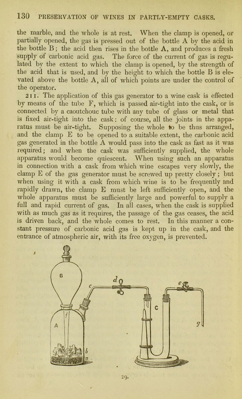 the marble, and the whole is at rest. When the clamp is opened, or partially opened, the gas is pressed out of the bottle A by the acid in the bottle B; the acid then rises in the bottle A, and produces a fresh supply of carbonic acid gas. The force of the current of gas is regu- lated by the extent to which the clamp is opened, by the strength of the acid that is used, and by the height to which the bottle B is ele- vated above the bottle A, all of which points are under the control of the operator. 211. The application of this gas generator to a wine cask is effected by means of the tube F, which is passed air-tight into the cask, or is connected by a caoutchouc tube with any tube of glass or metal that is fixed air-tight into the cask: of course, all the joints in the appa- ratus must be air-tight. Supposing the whole to be thus arranged, and the clamp E to be opened to a suitable extent, the carbonic acid gas generated in the bottle A would pass into the cask as fast as it was required; and when the cask was sufficiently supplied, the whole apparatus would become quiescent. When using such an apparatus in connection with a cask from which wine escapes very slowly, the clamp E of the gas generator must be screwed up pretty closely; but when using it with a cask from which wine is to be frequently and rapidly drawn, the clamp E must be left sufficiently open, and the whole apparatus must be sufficiently large and powerful to supply a full and rapid current of gas. In all cases, when the cask is supplied with as much gas as it requires, the passage of the gas ceases, the acid is driven back, and the whole comes to rest. In this manner a con- stant pressure of carbonic acid gas is kept up in the cask, and the entrance of atmospheric air, with its free oxygen, is prevented. -9*