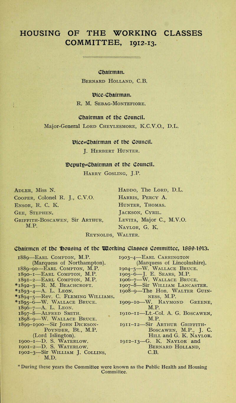 HOUSING OF THE WORKING CLASSES COMMITTEE, 1912-13. Cbatrman. Bernard Holland, C.B. IDice-Cbairman, R. M. Sebag-Montefiore. Cbairman ot tbe CounciL Major-General Lord Cheylesmore, K.C.V.O., D.L. IDlcesCbalrman of tbe Council. J. Herbert Hunter. Deputi^sCbairman of tbe Council. Harry Gosling, J.P. Adler, Miss N. Cooper, Colonel R. J., C.V.O. Ensor, R. C. K. Gee, Stephen. Griffith-Boscawen, Sir Arthur, M.P. Haddo, The Lord, D.L. Harris, Percy A. Hunter, Thomas. Jackson, Cyril. Levita, Major C,, M.V.O. Naylor, G. K. Reynolds, Walter. Cbaicmeu of tbe Ibousing of tbe TKnorbing Claeses Committee, 1889-1913. 1889—Earl Compton, M.P. (Marquess of Northampton). 1889- 90—Earl Compton, M.P. 1890- 1—Earl Compton, M.P. 1891- 2—Earl Compton, M.P. *1892-3—R. M. Beachcroft. *1893-4—A’ L. Leon. *1894-5—Pev. C. Fleming Williams. *1895-6—~W. Wallace Bruce. 1896- 7—A. L. Leon. 1897- 8—Alfred Smith. 1898- 9—W. Wallace Bruce. 1899- 1900—Sir John Dickson- POYNDER, Bt., M.P. (Lord Islington). 1900- 1—D. S. Waterlow. 1901- 2—D. S. Waterlow. 1902- 3—Sir William J. Collins, M.D. 1903- 4—Earl Carrington (Marquess of Lincolnshire). 1904- 5—W. Wallace Bruce. 1905- 6—J. E. Sears, M.P. 1906- 7—W. Wallace Bruce. 1907- 8—Sir William Lancaster. 1908- 9—The Hon. Walter Guin- ness, M.P. 1909- 10—W. Raymond Greene, M.P. 1910- 11—Lt.-Col. A. G. Boscawen, M.P. 1911- 12—Sir Arthur Griffith- Boscawen, M.P., J. C. Hill and G. K. Naylor. 1912- 13—G. K. Naylor and Bernard Holland, C.B. * During these years the Committee were known as the Public Health and Housing Committee.
