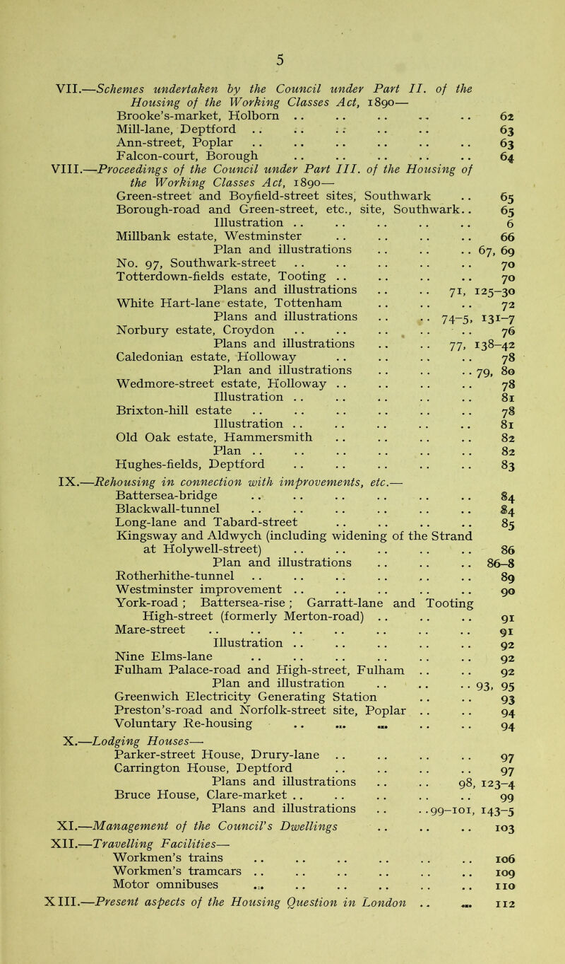 71 74- 77 VII.—Schemes undertaken by the Council under Part II. of the Housing of the Working Classes Act, 1890— Brooke’s-market, Biolborn Mill-lane, Deptford Ann-street, Poplar Falcon-court, Borough VIII.—Proceedings of the Council under Part III. of the Housing of the Working Classes Act, 1890— Green-street and Boyfield-street sites, Southwark Borough-road and Green-street, etc., site, Southwark Illustration .. Millbank estate, Westminster Plan and illustrations No. 97, Southwark-street Totterdown-fields estate. Tooting .. Plans and illustrations White Hart-lane estate, Tottenham plans and illustrations Norbury estate, Croydon Plans and illustrations Caledonian estate, Holloway plan and illustrations Wedmore-street estate, Holloway .. Illustration . . Brixton-hill estate Illustration .. Old Oak estate, Hammersmith Plan .. Hughes-fields, Deptford IX.—Rehousing in connection with improvements, etc Battersea-bridge Blackwall-tunnel Long-lane and Tabard-street Kingsway and Aldwych (including widening at Holy well-street) plan and illustrations Rotherhithe-tunnel Westminster improvement .. York-road ; Battersea-rise; Garratt-lane High-street (formerly Merton-road) . Mare-street Illustration .. Nine Elms-lane Fulham Palace-road and High-street, Fulham Plan and illustration Greenwich Electricity Generating Station Preston’s-road and Norfolk-street site. Poplar Voluntary Re-housing of the Strand and Tooting 62 63 63 64 65 65 6 66 67, 69 70 70 125-30 72 131-7 76 138-42 78 79, 80 78 81 78 81 82 82 83 85 86 86-8 89 90 91 91 92 92 92 93. 95 93 94 94 X.—Lodging Houses— Parker-street House, Drury-lane Carrington House, Deptford Plans and illustrations Bruce House, Clare-market .. Plans and illustrations XI.—Management of the Council's Dwellings XII.—Travelling Facilities— Workmen’s trains Workmen’s tramcars .. Motor omnibuses XIII.—Present aspects of the Housing Question in London 97 97 98, 123-4 99 . .99-101, 143-5 103 106 109 no 112