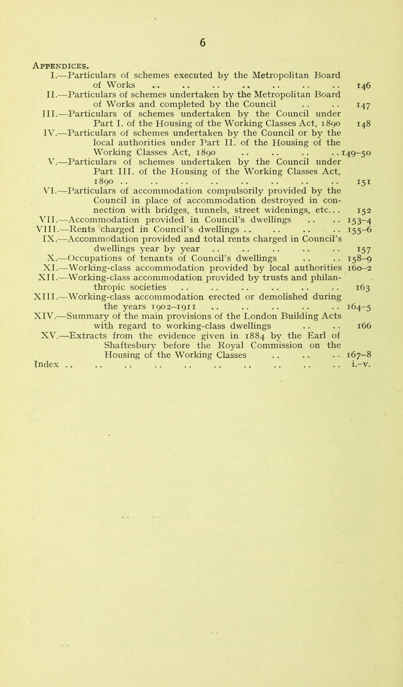 Appendices. I.—Particulars of schemes executed by the Metropolitan Board of Works .. .. .. .. .. .. 146 II.—Particulars of schemes undertaken by the Metropolitan Board of Works and completed by the Council .. .. 147 III. —Particulars of schemes undertaken by the Council under Part I. of the Housing of the Working Classes Act, 1890 148 IV. —Particulars of schemes undertaken by the Council or by the local authorities under Part II. of the Housing of the Working Classes Act, 1890 .. .. .. .. 149-50 V.—Particulars of schemes undertaken by the Council under Part III. of the Housing of the Working Classes Act, 1890 .. .. .. .. .. .. .. .. 151 VI.—Particulars of accommodation compulsorily provided by the Council in place of accommodation destroyed in con- nection with bridges, tunnels, street widenings, etc... 152 VII.—Accommodation provided in Council’s dwellings .. . . 153-4 VIII.—Rents charged in Council’s dwellings .. .. .. .. 155-6 IX.—Accommodation provided and total rents charged in Council’s dwellings year by year .. .. .. .. .. 157 X.—Occupations of tenants of Council’s dwellings .. .. 158-9 XI.—Working-class accommodation provided by local authorities 160-2 XII.—Working-class accommodation provided by trusts and philan- thropic societies .. . . . . .. .. .. 163 XIII. —Working-class accommodation erected or demolished during the years T902-1911 .. .. .. .. .. 164-5 XIV. —Summary of the main provisions of the London Building Acts with regard to working-class dwellings .. .. 166 XV.—Extracts from the evidence given in 1884 by the Earl of Shaftesbury before the Royal Commission on the Housing of the Working Classes .. .. - - 167-8 i.-v. Index ..