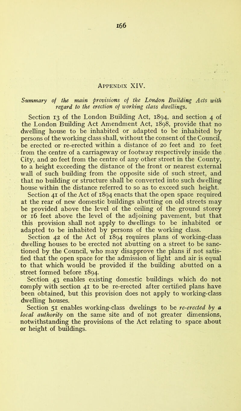 Appendix XIV. Summary of the main provisions of the London Building Acts with regard to the erection of working class dwellings. Section 13 of the London Building Act, 1894, and section 4 of the London Building Act Amendment Act, 1898, provide that no dwelling house to be inhabited or adapted to be inhabited by persons of the working class shall, without the consent of the Council, be erected or re-erected within a distance of 20 feet and 10 feet from the centre of a carriageway or footway respectively inside the City, and 20 feet from the centre of any other street in the County, to a height exceeding the distance of the front or nearest external wall of such building from the opposite side of such street, and that no building or structure shall be converted into such dwelling house within the distance referred to so as to exceed such height. Section 41 of the Act of 1894 enacts that the open space required at the rear of new domestic buildings abutting on old streets may be provided above the level of the ceiling of the ground storey or 16 feet above the level of the adjoining pavement, but that this provision shall not apply to dwellings to be inhabited or adapted to be inhabited by persons of the working class. Section 42 of the Act of 1894 requires plans of working-class dwelling houses to be erected not abutting on a street to be sanc- tioned by the Council, who may disapprove the plans if not satis- fied that the open space for the admission of light and air is equal to that which would be provided if the building abutted on a street formed before 1894. Section 43 enables existing domestic buildings which do not comply with section 41 to be re-erected after certified plans have been obtained, but this provision does not apply to working-class dwelling houses. Section 51 enables working-class dwellings to be re-erected hy a local authority on the same site and of not greater dimensions, notwithstanding the provisions of the Act relating to space about or height of buildings.