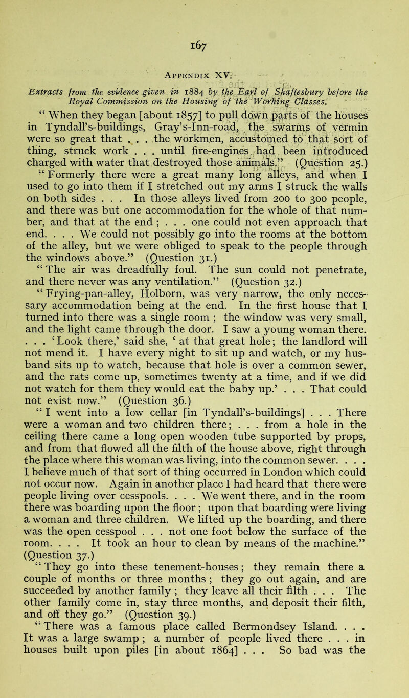Appendix XV; * * rf -ii' ■ ■ ■ . p ^ Extracts from the evidence giveri in 1884 hy^ thfC^ Earl of ^jiafteshury before the Royal Commission on the Housing of'ih^'WoYMng Glasses. ‘ ' “ When they began [about 1857] pull down,parts of the houses in TyndalFs-buildings, Gray’s-Inn-road^. dhe^ of vermin were so great that . . . .the workmen, accustoiped tplthd^^ thing, struck work . . . until fire-enginesjrhud been in^^^ charged with water that destroyed those am^ufsj’. (Question 25.) “Formerly there were a great many long alleys, and when X used to go into them if I stretched out my arms I struck the walls on both sides ... In those alleys lived from 200 to 300 people, and there was but one accommodation for the whole of that num- ber, and that at the end ; . . . one could not even approach that end. ... We could not possibly go into the rooms at the bottom of the alley, but we were obliged to speak to the people through the windows above.” (Question 31.) “The air was dreadfully foul. The sun could not penetrate, and there never was any ventilation.” (Question 32.) “ Frying-pan-alley, Holborn, was very narrow, the only neces- sary accommodation being at the end. In the first house that I turned into there was a single room ; the window was very small, and the light came through the door. I saw a young woman there. . . . ‘ Look there,’ said she, ‘ at that great hole; the landlord will not mend it. I have every night to sit up and watch, or my hus- band sits up to watch, because that hole is over a common sewer, and the rats come up, sometimes twenty at a time, and if we did not watch for them they would eat the baby up.’ . . . That could not exist now.” (Question 36.) “ I went into a low cellar [in Tyndall’s-buildings] . . . There were a woman and two children there; . . . from a hole in the ceiling there came a long open wooden tube supported by props, and from that flowed all the filth of the house above, right through the place where this woman was living, into the common sewer. . . . I believe much of that sort of thing occurred in London which could not occur now. Again in another place I had heard that there were people living over cesspools. ... We went there, and in the room there was boarding upon the floor; upon that boarding were living a woman and three children. We lifted up the boarding, and there was the open cesspool . . . not one foot below the surface of the room. ... It took an hour to clean by means of the machine.” (Question 37.) “ They go into these tenement-houses; they remain there a couple of months or three months ; they go out again, and are succeeded by another family ; they leave all their filth ... The other family come in, stay three months, and deposit their filth, and off they go.” (Question 39.) “There was a famous place called Bermondsey Island. . . . It was a large swamp ; a number of people lived there ... in houses built upon piles [in about 1864] ... So bad was the