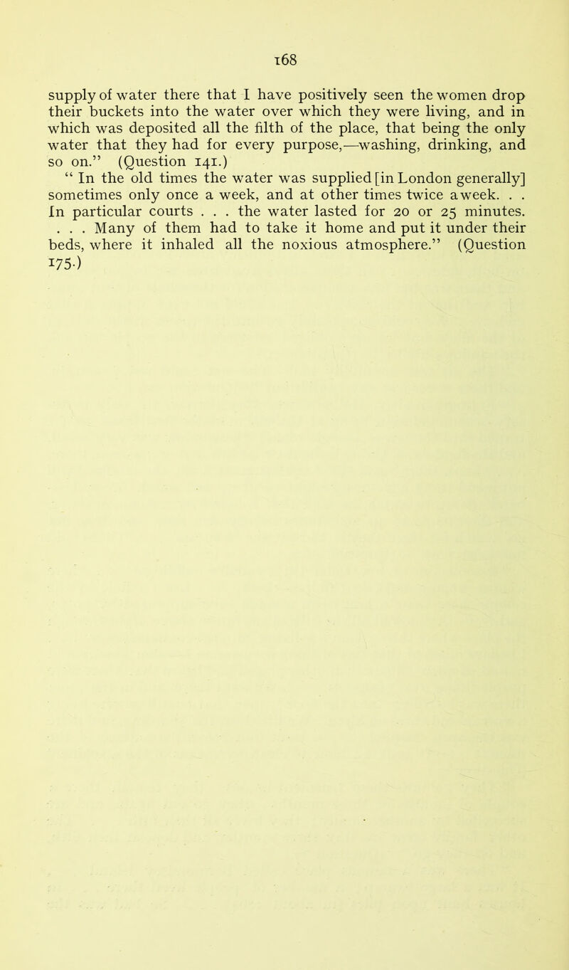 supply of water there that I have positively seen the women drop their buckets into the water over which they were living, and in which was deposited all the filth of the place, that being the only water that they had for every purpose,^—washing, drinking, and so on.” (Question 141.) “ In the old times the water was supplied [in London generally] sometimes only once a week, and at other times twice a week. . . In particular courts . . . the water lasted for 20 or 25 minutes. . . . Many of them had to take it home and put it under their beds, where it inhaled all the noxious atmosphere.” (Question I75-)