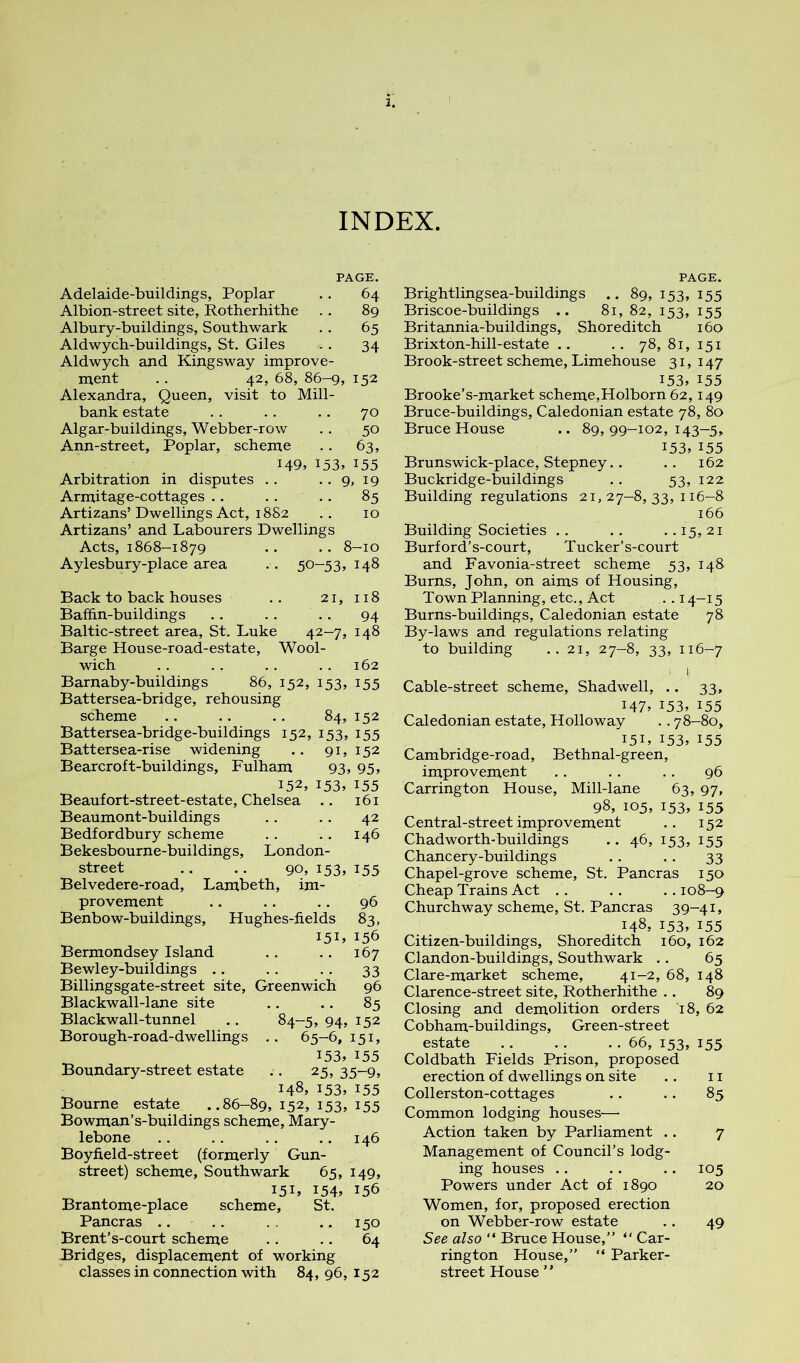 INDEX. PAGE. Adelaide-buildings, Poplar .. 64 Albion-street site, Rotherhithe . . 89 Albury-buildings, Southwark . . 65 Aldwych-buildings, St. Giles .. 34 Aldwych and Kingsway improve- ment .. 42, 68, 86-9, 152 Alexandra, Queen, visit to Mill- bank estate .. . . .. 70 Algar-buildings, Webber-row .. 50 Ann-street, Poplar, scheme .. 63, 149, 153. 155 Arbitration in disputes . . .. 9, 19 Armitage-cottages .. .. .. 85 Artizans’Dwellings Act, 1882 .. 10 Artizans’ and Labourers Dwellings Acts, 1868-1879 .. .. 8-10 Aylesbury-place area .. 50-53, 148 Back to back houses .. 21, 118 Bafhn-buildings .. .. . . 94 Baltic-street area, St. Luke 42-7, 148 Barge House-road-estate, Wool- wich . . . . .. .. 162 Barnaby-buildings 86, 152, 153, 155 Battersea-bridge, rehousing scheme .. .. .. 84, 152 Battersea-bridge-buildings 152, 153, 155 Battersea-rise widening .. 91, 152 Bearcroft-buildings, Fulham 93, 95, 152, 153. 155 Beaufort-street-estate, Chelsea .. 161 Beaumont-buildings .. .. 42 Bedfordbury scheme . . . . 146 Bekesbourne-buildings, London- street .. .. 90, i53» i55 Belvedere-road, Lambeth, im- provement .. .. .. 96 Benbow-buildings, Hughes-fields 83, I5L 156 Bermondsey Island .. .. 167 Bewley-buildings .. .. . . 33 Billingsgate-street site, Greenwich 96 Blackwall-lane site .. .. 85 Blackwall-tunnel .. 84-5, 94, 152 Borough-road-dwellings .. 65-6,151, 153, 155 Boundary-street estate .. 25, 35-9, 148, 153, 155 Bourne estate ..86-89, 152, 153, 155 Bowraan’s-buildings scheme, Mary- lebone .. .. .. .. 146 Boyfield-street (formerly Gun- street) scheme, Southwark 65, 149, 151, 154, 156 Brantome-place scheme, St. Pancras .. .. . . .. 150 Brent's-court scheme .. .. 64 Bridges, displacement of working classes in connection with 84, 96, 152 PAGE. Brightlingsea-buildings .. 89, 153, 155 Briscoe-buildings .. 81, 82, 153, 155 Britannia-buildings, Shoreditch 160 Brixton-hill-estate .. .. 78, 81, 151 Brook-street scheme, Limehouse 31, 147 i53» 155 Brooke’s-market scheme,Holborn 62,149 Bruce-buildings, Caledonian estate 78, 80 Bruce House .. 89,99-102,143-5, 153,155 Brunswick-place, Stepney.. .. 162 Buckridge-buildings . . 53, 122 Building regulations 21,27-8,33,116-8 166 Building Societies .. .. . . 15, 21 Burford’s-court, Tucker’s-court and Favonia-street scheme 53, 148 Burns, John, on aims of Housing, Town Planning, etc.. Act . . 14-15 Burns-buildings, Caledonian estate 78 By-laws and regulations relating to building .. 21, 27-8, 33, 116-7 ■ Cable-street scheme, Shadwell, .. 33, 147. 153, 155 Caledonian estate, Holloway .. 78-80, I5L 153, 155 Cambridge-road, Bethnal-green, improvement .. .. .. 96 Carrington House, Mill-lane 63, 97, 98, 105, 153, 155 Central-street improvement .. 152 Chadworth'buildings .. 46, 153, 155 Chancery-buildings .. . . 33 Chapel-grove scheme, St. Pancras 150 Cheap Trains Act .. .. .. 108-9 Churchway scheme, St. Pancras 39-41, 148, 153, 155 Citizen-buildings, Shoreditch 160, 162 Clandon-buildings, Southwark . . 65 Clare-market scheme, 41-2, 68, 148 Clarence-street site, Rotherhithe .. 89 Closing and demolition orders '18, 62 Cobham-buildings, Green-street estate .. .. ..66,153,155 Coldbath Fields Prison, proposed erection of dwellings on site .. 11 Collerston-cottages .. .. 85 Common lodging houses— Action taken by Parliament .. 7 Management of Council’s lodg- ing houses .. .. .. 105 Powers under Act of 1890 20 Women, for, proposed erection on Webber-row estate .. 49 See also “ Bruce House,” “ Car- rington House,” “ Parker- street House ’ ’