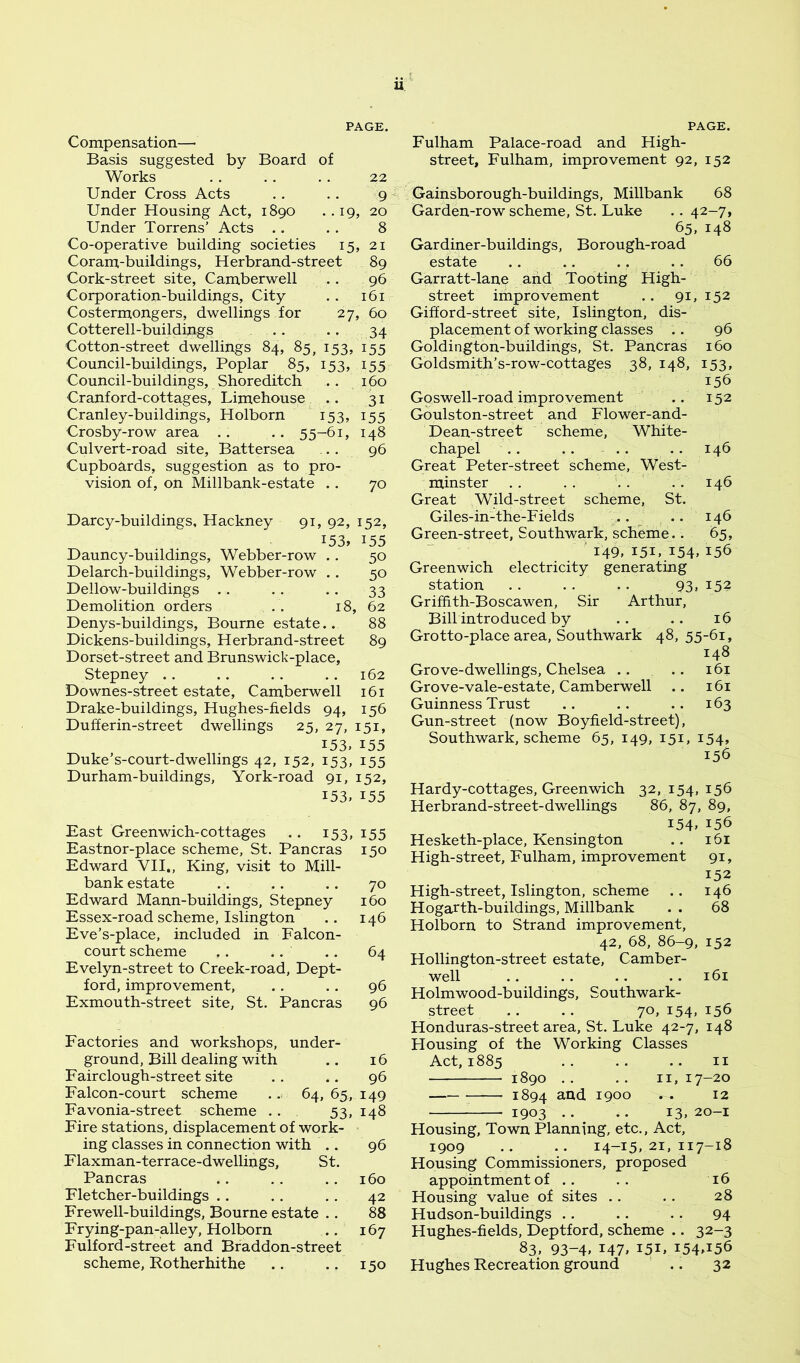 U Compensation—• Basis suggested by Board of Works .. .. .. 22 Under Cross Acts .. .. 9 4 Under Housing Act, 1890 ..19, 20 Under Torrens’ Acts .. .. 8 Co-operative building societies 15, 21 Coram-buildings, Herbrand-street 89 Cork-street site, Camberwell . . 96 Corporation-buildings, City .. 161 Costermongers, dwellings for 27, 60 Cotterell-buildings .. .. 34 Cotton-street dwellings 84, 85, 153, 155 Council-buildings, Poplar 85, 153, 155 Council-buildings, Shoreditch . . 160 Cranford-cottages, Limehouse .. 31 Cranley-buildings, Holborn 153, 155 Crosby-row area .. .. 55-61, 148 Culvert-road site, Battersea ... 96 Cupboards, suggestion as to pro- vision of, on Millbank-estate .. 70 Darcy-buildings, Hackney 91, 92, 152, i53» 155 Dauncy-buildings, Webber-row .. 50 Delarch-buildings, Webber-row .. 50 Dellow-buildings . . . . .. 33 Demolition orders .. 18, 62 Denys-buildings, Bourne estate.. 88 Dickens-buildings, Herbrand-street 89 Dorset-street and Brunswick-place, Stepney .. .. . . .. 162 Downes-street estate, Camberwell 161 Drake-buildings, Hughes-flelds 94, 156 Dufferin-street dwellings 25, 27, 151, 153, 155 Duke’s-court-dwellings 42, 152, 153, 155 Durham-buildings, York-road 91, 152, 153. 155 East Greenwich-cottages .. 153, 155 Eastnor-place scheme, St. Pan eras 150 Edward VH., King, visit to Mill- bank estate .. .. .. 70 Edward Mann-buildings, Stepney 160 Essex-road scheme, Islington .. 146 Eve’s-place, included in Falcon- court scheme ,. .. .. 64 Evelyn-street to Creek-road, Dept- ford, improvement, .. . . 96 Exmouth-street site, St. Pancras 96 Factories and workshops, under- ground. Bill dealing with .. 16 Fairclough-street site . . .. 96 Falcon-court scheme .. 64,65,149 Favonia-street scheme . . 53, 148 Fire stations, displacement of work- ing classes in connection with .. 96 Flaxman-terrace-dwellings, St. Pancras .. . . .. 160 Fletcher-buildings .. .. .. 42 Frewell-buildings, Bourne estate .. 88 Frying-pan-alley, Holborn . . 167 Fulford-street and Braddon-street scheme, Rotherhithe .. .. 150 Fulham Palace-road and High- street, Fulham, improvement 92, 152 Gainsborough-buildings, Millbank 68 Garden-row scheme, St. Luke .. 42-7, 65, 148 Gardiner-buildings, Borough-road esta,te .... .. .. 66 Garratt-lane and Tooting High- street improvement .. 91, 152 Gifford-street site, Islington, dis- placement of working classes .. 96 Goldington-buildings, St. Pancras 160 Goldsmith’s-row-cottages 38, 148, 153, 156 Goswell-road improvement .. 152 Goulston-street and Flower-and- Dean-street scheme, White- chapel .. .. .. .. 146 Great Peter-street scheme, West- minster .. .. .. .. 146 Great Wild-street scheme, St. Giles-in-the-Fields .. .. 146 Green-street, Southwark, scheme.. 65, ' 149. 151.154. 156 Greenwich electricity generating station .. .. .. 93, 152 Griffith-Boscawen, Sir Arthur, Bill introduced by .. .. 16 Grotto-place area, Southwark 48, 55-61, 148 Grove-dwellings, Chelsea .. .. 161 Grove-vale-estate, Camberwell .. 161 Guinness Trust .. .. .. 163 Gun-street (now Boyfield-street), Southwark, scheme 65, 149, 151, 154, 156 Hardy-cottages, Greenwich 32, 154, 156 Herbrand-street-dwellings 86, 87, 89, 154. 156 Hesketh-place, Kensington .. 161 High-street, Fulham, improvement 91, 152 High-street, Islington, scheme .. 146 Hogarth-buildings, Millbank . . 68 Holborn to Strand improvement, 42, 68, 86-9, 152 Hollington-street estate, Camber- well .. .. .. .. 161 Holmwood-buildings, Southwark- street .. .. 70,154,156 Honduras-street area, St. Luke 42-7, 148 Housing of the Working Classes Act, 1885 .. .. .. II 1890 .. .. 11,17-20 1894 1900 . . 12 ^ 1903 .. .. 13, 20-1 Housing, Town Planning, etc.. Act, 1909 .. •• 14-15,21,117-18 Housing Commissioners, proposed appointment of .. .. 16 Housing value of sites .. .. 28 Hudson-buildings . . . . . . 94 Hughes-fields, Deptford, scheme .. 32-3 83, 93-4. 147. I5U 154A56 Hughes Recreation ground .. 32