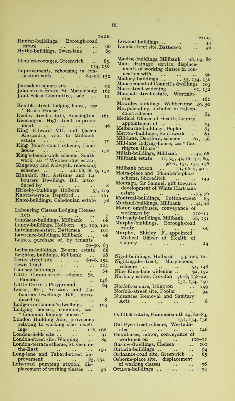 Hunter-buildings, Borough-road Lowood-buildings estate 66 Lunda-street site, Battersea Hythe-buildings, Swan-lane .. 89 PAGE. 33 . 96 Idenden-cottages, Greenwich .. 85, i54> 156 Improvements, rehousing in con- nection with .. .. 84-96, 152 Jerusalem-square site .. .. 91 John-street-estate, St. Marylebone 161 Joint Select Committee, 1902 .. 12 Kemble-street lodging-house, see “ Bruce House.” Kenley-street estate, Kensington 161 Kensington High-street improve- ment .. .. .. .. 96 King Edward VII. and Queen Alexandra, visit to Millbank- estate .. .. .. .. 70 King John’s-court scheme. Lime- house .. .. .. .. 150 King’s-bench-walk scheme, South- wark, see “ Webber-row estate, Kingsway and Aldwych, rehousing schemes .. .. 42, 68, 86-9, 152 Kinnaird, Mr., Artizans and La- bourers Dwellings Bill intro- duced by .. .. . . 8 Kirkeby-buildings, Holborn 53, 119 Knotts-terrace, Deptford .. .. 161 Knox-buildings, Caledonian estate 78 Labouring Classes Lodging Houses Acts .. .. .. .. 7 Landseer-buildings, Millbank .. 68 Laney-buildings, Holborn 53, 119, 120 Latchmere-estate, Battersea .. 161 Lawrence-buildings, Millbank .. ^ 68 Leases, purchase of, by tenants 29-30, 83 Ledham-buildings, Bourne estate 88 Leighton-buildings, Millbank .. 68 Leroy-street site . . .. 85-6, 152 Lewis Trust .. ., .. 163 Lindsey-buildings .. .. 34 Little Coram-street scheme, St. Pancras .. .. .. 146 Little Dorrit’s Playground .. 64 Locke, Mr., Artizans and La- bourers Dwellings Bill, intro- duced by .. ... . 8 Lodgers in Council’s dwellings .. 104 Lodging houses, common, see Common lodging houses.” London Building Acts, provisions relating to working class dwell- ings .. .. .. 116,166 London-fields site •.. .. .. 91 London-street site, Wapping .. 89 London-terrace scheme, St. Geo. in- the-East .. .. .. 150 Long-lane and Tabard-street im- provement .. .. 85,152 Lots-road pumping station, dis- placement of working classes .■ 96 Maclise-buildings, Millbank 68, 69, 89 Main drainage service, displace- ments of working classes in con- nection with .. .. .. 96 Mallory-buildings .. -.53, 154, 156 Management of Council’s dwellings 103 Mare-street widening .. 91, 152 Marshall-street estate, Westmin- ster 162 Mawdley-buildings, Webber-row 49, 50 Maypole-alley, included in Falcon- court scheme .. .. .. 64 Medical Officer of Health, County, appointment of .. .. .. 24 Melbourne-buildings, Poplar .. 64 Merrow-buildings, Southwark .. 65 Mill-lane, Deptford, scheme 63, 149 Mill-lane lodging-house, see “ Car- rington House ” Millais-buildings, Millbank •. 42, 68 Millbank estate ii, 25, 42, 66-70, 89, 90-1, 151, 154. 15b Millbank prison .. ii, 66-7, 90-1 Moira-place and Plumber’s-place scheme, Shoreditch .. .. 149 Montagu, Sir Samuel, gift towards development of White Hart-lane estate .. .. .. • • 73, 76 Montreal-buildings, Cotton-street 85 Morland-buildings, Millbank .. 42, 68 Motor omnibuses, conveyance of workmen by .. .. i lo-i i Mulready-buildings, Millbank 68, 151 Murphy-buildings, Borough-road estate .. ., .. .. 66 Murphy, Shirley F., appointed Medical Officer of Health of County .. .. .. 24 Nigel-buildings, Holborn 53, 120, 121 Nightingale-street, Marylebone, scheme .. .. .. 54, 148 Nine Elms-lane widening .. 92, 152 Norbury estate, Croydon 76-8, 138-42, 151, I54» 56 Norfolk-square, Islington .. 149 Norfolk-street site, Poplar .. 94 Nuisances Removal and Sanitary Acts .. .. .. .. 8 Old Oak estate, Hammersmith 29, 82-83, 151, 154, 156 Old Pye-street scheme, Westmin- ster .. •• #. .. 14b Omnibuses, motor, conveyance of workmen on .. .. no—ii Onslow-dwellings, Chelsea .. 161 Ontario-buildings .. .. .. 94 Ordnance-road site, Greenwich .. 85 Osborne-place site, displacement of working classes .. .. 96 Ottawa-buildings .. . . .. .94
