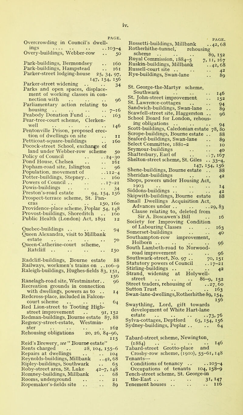 PAGE. Overcrowding in Council’s dwell- ings .. ..103-4 Overy-buildings, Webber-row .. 50 Park-buildings, Bermondsey Park-buildings, Hampstead Parker-street lodging-house 25, 34 I47» I54» Parker-street widening Parks and open spaces, displace- ment of working classes in con- nection with Parliamentary action relating to housing .. Peabody Donation Fund .. Pear-tree-court scheme, Clerken- well Pentonville Prison, proposed erec- tion of dwellings on site Petticoat-square-buildings Pocock-street School, exchange of land under Webber-row scheme Policy of Council Pond House, Chelsea Popham-road site, Islington Population, movement of Potter-buildings, Stepney. . Powers of Council . . Powis-buildings Preston’s-road estate 160 161 97. 156 34 96 7-16 163 146 II 160 50 24-30 161 96 112-4 160 17-21 34 94, 154. 156 Prospect-terrace scheme, St. Pan- eras .. .. .. 150, 160 Providence-place scheme. Poplar 54, 148 Provost-buildings, Shoreditch .. 160 Public Health (London) Act, 1891 12 Quebec-buildings .. . . . . 94 Queen Alexandra, visit to Millbank estate .. .. .. .. 70 Queen-Catherine-court scheme, Ratcliff .. .. .. .. 150 Radcliff-buildings, Bourne estate 88 Railways, workmen’s trains on .. 106-9 Raleigh-buildings, Hughes-fields 83, 151, 156 Ranelagh-road site, Westminster.. 96 Recreation grounds in connection with dwellings, powers as to .. 14 Redcross-place, included in Falcon- court scheme .. .. .. 64 Red Lion-street to Tooting High- street improvement .. 91, 152 Redman-buildings, Bourne estate 87, 88 Regency-street-estate, Westmin- ster .. .. .. .. 162 Rehousing obligations 20, 26, 84-96, Reid’s Brewery, see “ Bourne estate” Rents charged .. 28, 104, 155-6 Repairs at dwellings .. .. 104 Reynolds-buildings, Millbank .. 42, 68 Ripley-buildings, Southwark .. 65 Roby-street area, St. Luke 42-7, 148 Romney-buildings, Millbank . . 68 Rooms, underground .. .. 21 Ropemaker’s-fields site .. .. 89 PAGE. Rossetti-buildings, Millbank .. 42, 68 Rotherhithe-tunnel, rehousing scheme Royal Commission, 1884-5 Ruskin-buildings, Millbank Russell-court site .. Rye-buildings, Swan-lane 89,152 7, II, 167 .. 42, 68 . . 42 .. 89 St. George-the-Martyr scheme, Southwark .. .. . . 146 St. John-street improvement .. 152 St. Lawrence-cottages .. .. 94 Sandwich-buildings, Swan-lane . . 89 Scawfell-street site, Haggerston .. 96 School Board for London, rehous- ing obligations . . . . ., 94 Scott-buildings, Caledonian estate 78, 80 Scrope-buildings, Bourne estate Seaford-buildings, Swan-lane Select Committee, 1881-2 Se5miour-buildings Shaftesbur}^, Earl of Shelton-street scheme, St. Giles 147 Shene-buildings, Bourne estate Sheridan-buildings Shops, powers under Housing Act, 1903 Siddons-buildings .. Skipwith-buildings, Bourne estate Small Dwellings Acquisition Act, Advances under .. .. ..29,83 Clause relating to, deleted from Sir A. Boscawen’s Bill Society for Improving Condition of Labouring Classes Somerset-buildings Southampton-row improvement, Holborn .. .. South Lambeth-road to Norwood- road improvement Southwark-street, No. 97 .. 70, 151 Statutory powers of Council .. 17-21 Stirling-buildings .. .. .. 42 Strand, widening at Holywell- street .. .. .. 86-9, 152 Street traders, rehousing of . .27, 60 Sutton Trust .. .. .. 163 Swan-lane-dwellings,Rotherhithe 89,154, 156 Swaythling, Lord, gift towards development of White Hart-lane estate .. .. .. ••73>76 Sylva-cottages, Deptford 63, 154, 156 Sydney-buildings, Poplar .. .. 64 88 .. 89 10 40 . -7» 167 • • 33-4. 154. 156 88 42 14 42 88 16 163 40 96 96 Tabard-street scheme, Newington, (1884) .. .. .. •. 146 Tabard-street Grotto-place and Crosby-row scheme, (1910), 55-61,148 Tenants—• Conditions of tenancy .. .. 103—4 Occupations of tenants 104, 158-9 Tench-street scheme, St. George-in the-East .. .. .. 31, 147 Tenement houses .. .. .. 116