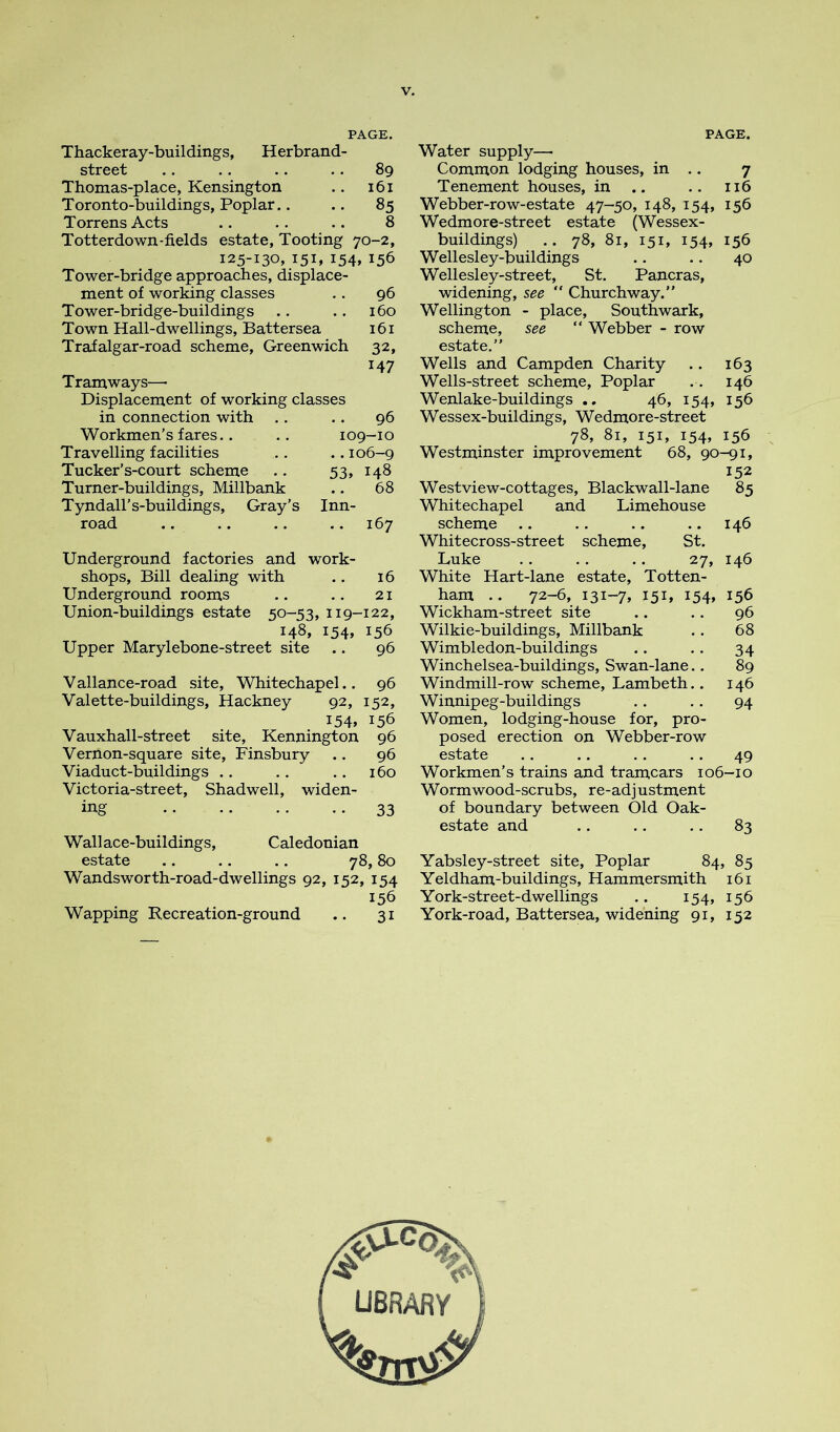 PAGE. Thackeray-buildings, Herbrand- street .. .. .. .. 89 Thomas-place, Kensington .. 161 Toronto-buildings, Poplar.. .. 85 Torrens Acts .. .. .. 8 Totterdown-fields estate, Tooting 70-2, 125-130, 151, 154, 156 Tower-bridge approaches, displace- ment of working classes .. 96 Tower-bridge-buildings .. .. 160 Town Hall-dwellings, Battersea 161 Trafalgar-road scheme, Greenwich 32, 147 Tramways— Displacement of working classes in connection with . . .. 96 Workmen’s fares.. .. 109-10 Travelling facilities .. .. 106-9 Tucker’s-court scheme .. 53, 148 Turner-buildings, Millbank .. 68 Tyndall’s-buildings, Gray’s Inn- road .. .. .. .. 167 Underground factories and work- shops, Bill dealing with .. 16 Underground rooms .. .. 21 Union-buildings estate 50-53, 119-122, 148, 154, 156 Upper Marylebone-street site .. 96 Vallance-road site, Whitechapel.. 96 Valette-buildings, Hackney 92, 152, 154, 156 Vauxhall-street site, Kennington 96 Vernon-square site, Finsbury .. 96 Viaduct-buildings .. .. .. 160 Victoria-street, Shadwell, widen- ing 33 Wallace-buildings, Caledonian estate .. .. .. 78,80 Wandsworth-road-dwellings 92, 152, 154 156 Wapping Recreation-ground .. 31 PAGE. Water supply— Common lodging houses, in .. 7 Tenement houses, in .. .. 116 Webber-row-estate 47-50, 148, 154, 156 Wedmore-street estate (Wessex- buildings) .. 78, 81, 151, 154, 156 Wellesley-buildings .. .. 40 Wellesley-street, St. Pancras, widening, see ” Churchway.” Wellington - place, Southwark, scheme, see “ Webber - row estate.” Wells and Campden Charity .. 163 Wells-street scheme. Poplar .. 146 Wenlake-buildings .. 46, 154, 156 Wessex-buildings, Wedmore-street 78, 81, 151, 154, 156 Westminster improvement 68, 90-91, 152 Westview-cottages, Blackwall-lane 85 Whitechapel and Limehouse scheme .. .. .. .. 146 Whitecross-street scheme, St. Luke .. .. .. 27, 146 White Hart-lane estate, Totten- ham .. 72-6, i3i-7» I5L I54» 156 Wickham-street site .. .. 96 Wilkie-buildings, Millbank . . 68 Wimbledon-buildings .. .. 34 Winchelsea-buildings, Swan-lane.. 89 Windmill-row scheme, Lambeth.. 146 Winnipeg-buildings . . . . 94 Women, lodging-house for, pro- posed erection on Webber-row estate . . .. .. .. 49 Workmen’s trains and tramcars 106-10 Wormwood-scrubs, re-adjustment of boundary between Old Oak- estate and .. .. .. 83 Yabsley-street site. Poplar 84, 85 Yeldham-buildings, Hammersmith 161 York-street-dwellings .. 154, 156 York-road, Battersea, widening 91, 152