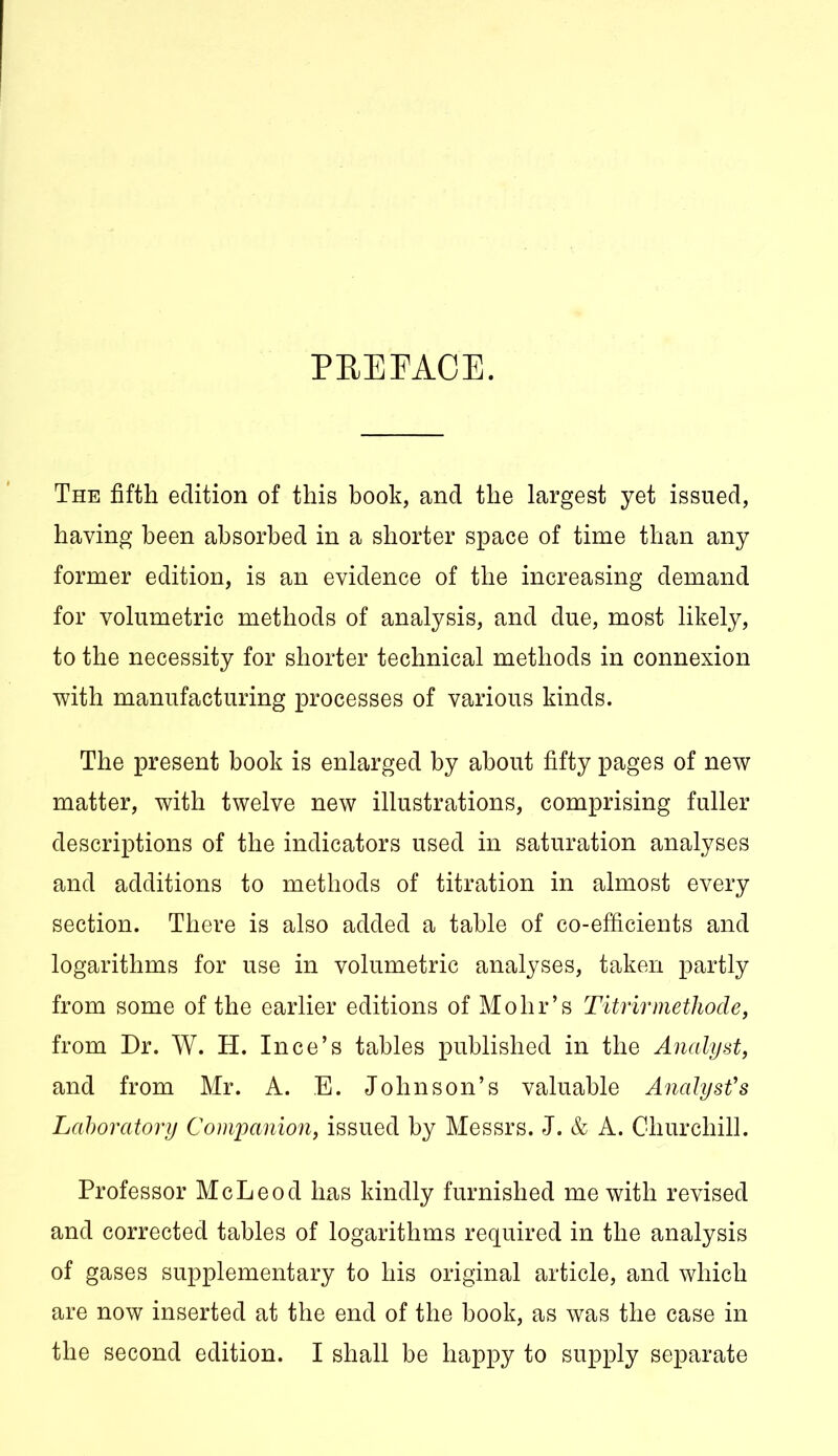 PREFACE. The fifth edition of this book, and the largest yet issued, having been absorbed in a shorter space of time than any former edition, is an evidence of the increasing demand for volumetric methods of analysis, and due, most likely, to the necessity for shorter technical methods in connexion with manufacturing processes of various kinds. The present book is enlarged by about fifty pages of new matter, with twelve new illustrations, comprising fuller descriptions of the indicators used in saturation analyses and additions to methods of titration in almost every section. There is also added a table of co-efficients and logarithms for use in volumetric analyses, taken partly from some of the earlier editions of Mohr’s Titrirmethode, from Dr. W. H. Ince’s tables published in the Analyst, and from Mr. A. E. Johnson’s valuable Analyst's Laboratory Companion, issued by Messrs. J. & A. Churchill. Professor McLeod has kindly furnished me with revised and corrected tables of logarithms required in the analysis of gases supplementary to his original article, and which are now inserted at the end of the book, as was the case in the second edition. I shall be happy to supply separate
