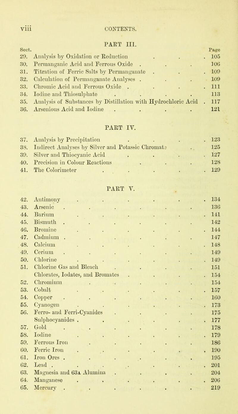 Sect. PART III. Page 29. Analysis by Oxidation or Reduction . 105 30. Permanganic Acid and Perrous Oxide . 306 31. Titration of Ferric Salts by Permanganate . 109 32. Calculation of Permanganate Analyses . 109 33. Chromic Acid and Ferrous Oxide . . Ill 34. Iodine and Thiosulphate .... 113 35. Analysis of Substances by Distillation with Hydrochloric Acid . 117 36. Arsenious Acid and Iodine .... 121 PART IV. 37. Analysis by Precipitation . 123 38. Indirect Analyses by Silver and Potassic Chromate 125 39. Silver and Thiocyanic Acid . 127 40. Precision in Colour Reactions 128 41. The Colorimeter . 129 PART Y. 42. Antimony . 134 43. Arsenic 136 44. Barium . 141 45. Bismuth . 142 46. Bromine . 144 47. Cadmium . 147 48. Calcium . 148 49. Cerium 149 50. Chlorine . 149 51. Chlorine Gas and Bleach 151 Chlorates, Iodates, and Bromates . 154 52. Chromium 154 53. Cobalt . 157 54. Copper 160 55. Cyanogen . 173 56. Ferro- and Ferri-Cyanides 175 Sulphocyanides . . 177 57. Gold 178 58. Iodine . 179 59. Ferrous Iron 186 60. Ferric Iron . 190 61. Iron Ores . 195 62. Lead . . 201 63. Magnesia and 63a Alumina 204 64. Manganese . 206 65. Mercury . 219
