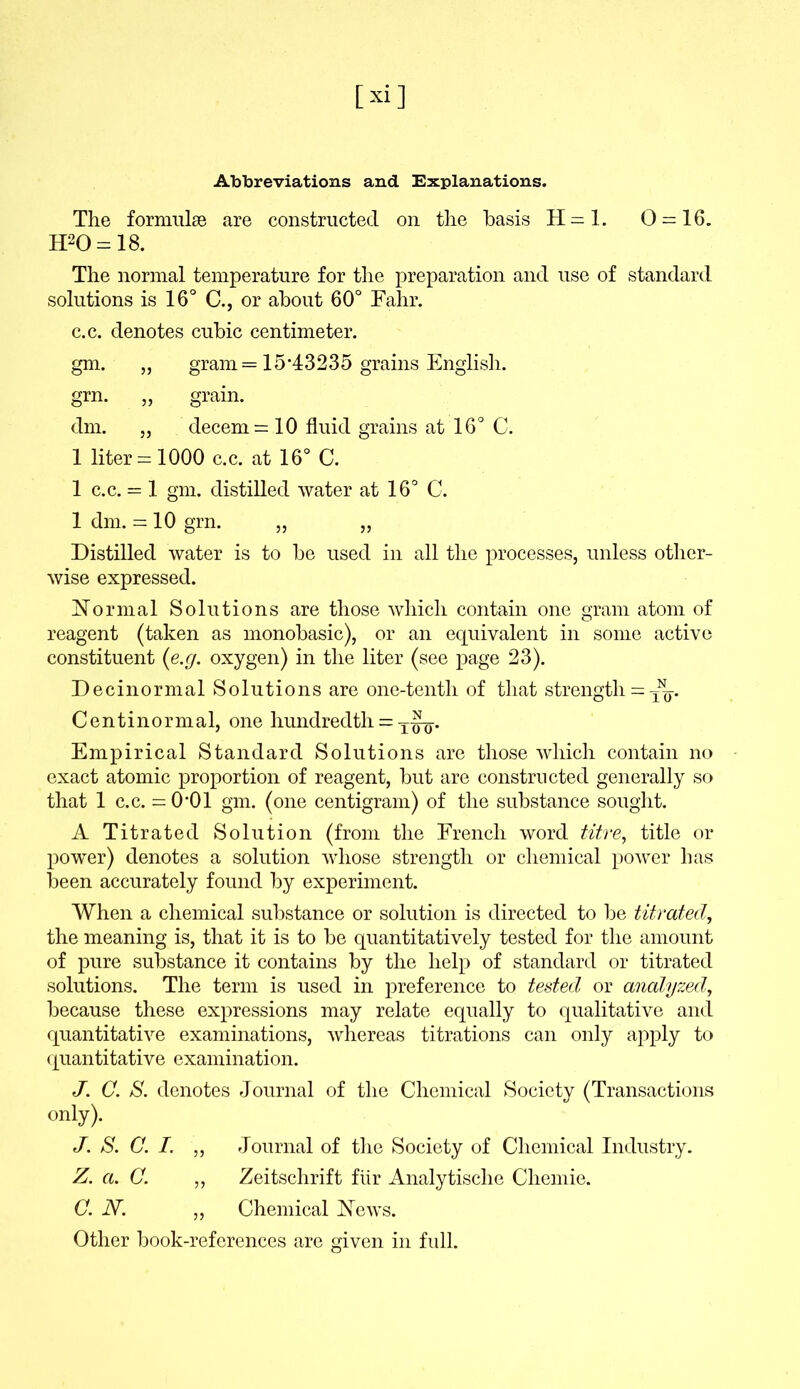 Abbreviations and Explanations. The formulae are constructed on the basis H=l. 0 = 16. IPO = 18. The normal temperature for the preparation and use of standard solutions is 16° C., or about 60° Fahr. c.c. denotes cubic centimeter. gm- » gram = 15*43235 grains English. grn. „ grain. dm. „ decern = 10 fluid grains at 16° C. 1 liter = 1000 c.c. at 16° C. 1 c.c. = 1 gm. distilled water at 16° C. 1 dm. = 10 grn. „ „ Distilled water is to be used in all the processes, unless other- wise expressed. Normal Solutions are those which contain one gram atom of reagent (taken as monobasic), or an equivalent in some active constituent (e.g. oxygen) in the liter (see page 23). Decinormal Solutions are one-tentli of that strength = Centinormal, one hundredth = . Empirical Standard Solutions are those which contain no exact atomic proportion of reagent, but are constructed generally so that 1 c.c. = 0*01 gm. (one centigram) of the substance sought. A Titrated Solution (from the French word titre, title or power) denotes a solution whose strength or chemical power has been accurately found by experiment. When a chemical substance or solution is directed to be titrated, the meaning is, that it is to be quantitatively tested for the amount of pure substance it contains by the help of standard or titrated solutions. The term is used in preference to tested or analyzed, because these expressions may relate equally to qualitative and quantitative examinations, whereas titrations can only apply to quantitative examination. J. C. S. denotes Journal of the Chemical Society (Transactions only). J. S. C. I. „ Journal of the Society of Chemical Industry. Z. a. C. ,, Zeitschrift flir Analytische Chemie. C. N. ,, Chemical News. Other book-references are given in full.