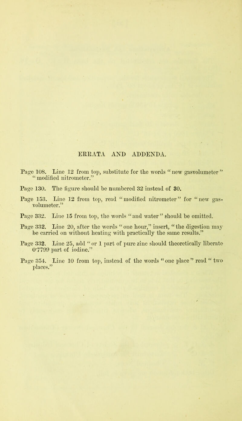 ERRATA AND ADDENDA. Page 108. Line 12 from top, substitute for the words “ new gasvolumeter ” “ modified nitrometer.” Page 130. The figure should be numbered 32 instead of 30. Page 153. Line 12 from top, read “modified nitrometer” for “new gas- volumeter.” Page 332. Line 15 from top, the words “ and wrater ” should be omitted. Page 332. Line 20, after the words “one hour,” insert, “the digestion may be carried on without heating with practically the same results.” Page 332. Line 25, add “ or 1 part of pure zinc should theoretically liberate 07799 part of iodine.” Page 354. Line 10 from top, instead of the words “ one place ” read “ two places.”