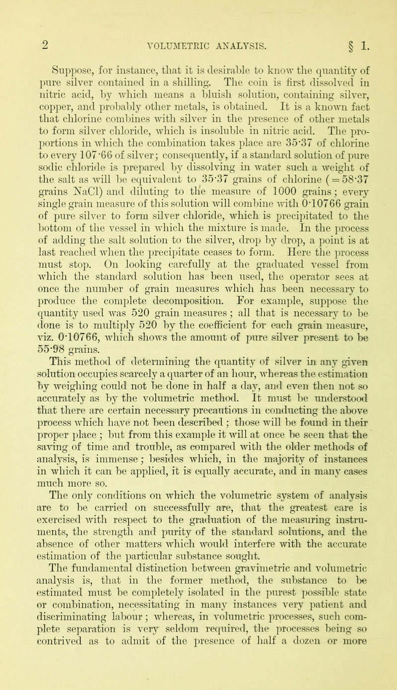 Suppose, for instance, tliat it is desirable to know the quantity of pure silver contained in a shilling. The coin is first dissolved in nitric acid, by which means a bluish solution, containing silver, copper, and probably other metals, is obtained. It is a known fact that chlorine combines with silver in the presence of other metals to form silver chloride, which is insoluble in nitric acid. The pro- portions in which the combination takes place are 35*37 of chlorine to every 107‘66 of silver; consequently, if a standard solution of pure sodic chloride is prepared by dissolving in water such a weight of the salt as will be equivalent to 35*37 grains of chlorine ( = 58*37 grains jSTaCl) and diluting to the measure of 1000 grains; every single grain measure of this solution will combine with 0*10766 grain of pure silver to form silver chloride, which is precipitated to the bottom of the vessel in which the mixture is made. In the process of adding the salt solution to the silver, drop by drop, a point is at last reached when the precipitate ceases to form. Here the process must stop. On looking carefully at the graduated vessel from which the standard solution has been used, the operator sees at once the number of grain measures which has been necessary to produce the complete decomposition. For example, suppose the quantity used was 520 grain measures; all that is necessary to be done is to multiply 520 by the coefficient for each grain measure, viz. 0*10766, which shows the amount of pure silver present to be 55*98 grains. This method of determining the quantity of silver in any given solution occupies scarcely a quarter of an hour, whereas the estimation by weighing could not be done in half a day, and even then not so accurately as by the volumetric method. It must be understood that there are certain necessary precautions in conducting the above process which have not been described; those will be found in their proper place ; but from this example it will at once be seen that the saving of time and trouble, as compared with the older methods of analysis, is immense; besides which, in the majority of instances in which it can be applied, it is equally accurate, and in many cases much more so. The only conditions on which the volumetric system of analysis are to be carried on successfully are, that the greatest care is exercised with respect to the graduation of the measuring instru- ments, the strength and purity of the standard solutions, and the absence of other matters which would interfere with the accurate estimation of the particular substance sought. The fundamental distinction between gravimetric and volumetric analysis is, that in the former method, the substance to be estimated must be completely isolated in the purest possible state or combination, necessitating in many instances very patient and discriminating labour; whereas, in volumetric processes, such com- plete separation is very seldom required, the processes being so contrived as to admit of the presence of half a dozen or more