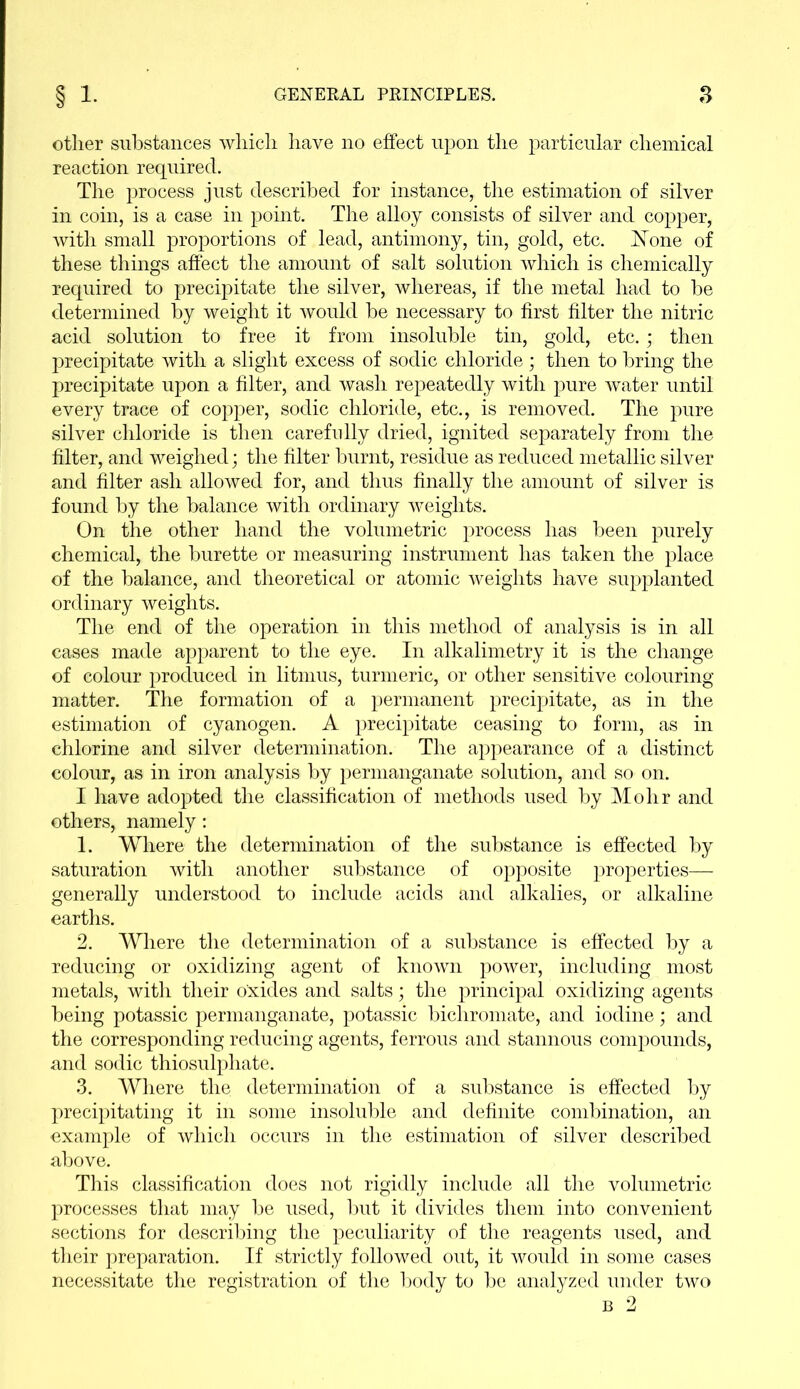 other substances which have no effect upon the particular chemical reaction required. The process just described for instance, the estimation of silver in coin, is a case in point. The alloy consists of silver and copper, with small proportions of lead, antimony, tin, gold, etc. None of these things affect the amount of salt solution which is chemically required to precipitate the silver, whereas, if the metal had to be determined by weight it would be necessary to first filter the nitric acid solution to free it from insoluble tin, gold, etc.; then precipitate with a slight excess of sodic chloride; then to bring the precipitate upon a filter, and wash repeatedly with pure water until every trace of copper, sodic chloride, etc., is removed. The pure silver chloride is then carefully dried, ignited separately from the filter, and weighed; the filter burnt, residue as reduced metallic silver and filter ash allowed for, and thus finally the amount of silver is found by the balance with ordinary weights. On the other hand the volumetric process has been purely chemical, the burette or measuring instrument has taken the place of the balance, and theoretical or atomic weights have supplanted ordinary weights. The end of the operation in this method of analysis is in all cases made apparent to the eye. In alkalimetry it is the change of colour produced in litmus, turmeric, or other sensitive colouring- matter. The formation of a permanent precipitate, as in the estimation of cyanogen. A precipitate ceasing to form, as in chlorine and silver determination. The appearance of a distinct colour, as in iron analysis by permanganate solution, and so on. I have adopted the classification of methods used by Mohr and others, namely: 1. Where the determination of the substance is effected by saturation with another substance of opposite properties— generally understood to include acids and alkalies, or alkaline earths. 2. Where the determination of a substance is effected by a reducing or oxidizing agent of known power, including most metals, with their oxides and salts • the principal oxidizing agents being potassic permanganate, potassic bichromate, and iodine; and the corresponding reducing agents, ferrous and stannous compounds, and sodic thiosulphate. 3. Where the determination of a substance is effected by precipitating it in some insoluble and definite combination, an example of which occurs in the estimation of silver described above. This classification does not rigidly include all the volumetric processes that may be used, but it divides them into convenient sections for describing the peculiarity of the reagents used, and their preparation. If strictly followed out, it would in some cases necessitate the registration of the body to be analyzed under two b 2