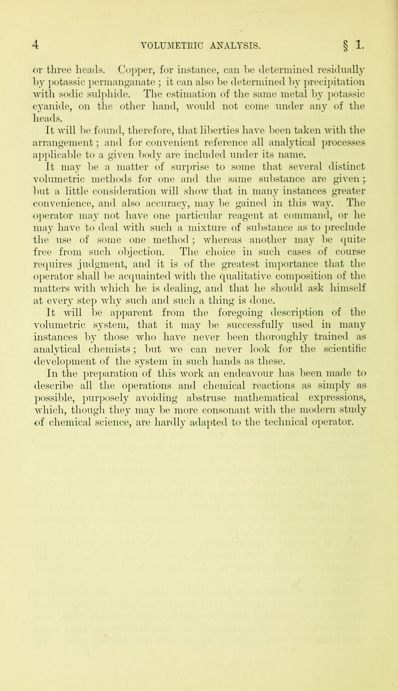 or three heads. Copper, for instance, can be determined residually by potassic permanganate; it can also be determined by precipitation with sodic sulphide. The estimation of the same metal by potassic cyanide, on the other hand, would not come under any of the heads. It will be found, therefore, that liberties have been taken with the arrangement; and for convenient reference all analytical processes applicable to a given body are included under its name. It may be a matter of surprise to some that several distinct volumetric methods for one and the same substance are given; but a little consideration will show that in many instances greater convenience, and also accuracy, may be gained in this way. The operator may not have one particular reagent at command, or he may have to deal with such a mixture of substance as to preclude the use of some one method; whereas another may be quite free from such objection. The choice in such cases of course requires judgment, and it is of the greatest importance that the operator shall be acquainted with the qualitative composition of the matters with which he is dealing, and that he should ask himself at every step why such and such a thing is done. It will be apparent from the foregoing description of the volumetric system, that it may be successfully used in many instances by those who have never been thoroughly trained as analytical chemists; but we can never look for the scientific development of the system in such hands as these. In the preparation of this work an endeavour has been made to describe all the operations and chemical reactions as simply as possible, purposely avoiding abstruse mathematical expressions, which, though they may be more consonant with the modern study of chemical science, are hardly adapted to the technical operator.