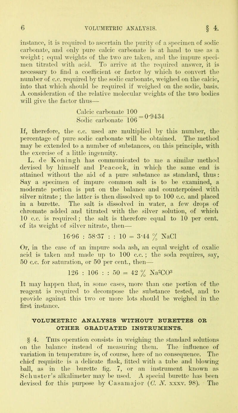 instance, it is required to ascertain the purity of a specimen of sodic carbonate, and only pure calcic carbonate is at hand to use as a weight; equal weights of the two are taken, and the impure speci- men titrated with acid. To arrive at the required answer, it is necessary to find a coefficient or factor by which to convert the number of c.c. required by the sodic carbonate, weighed on the calcic, into that which should be required if weighed on the sodic, basis. A consideration of the relative molecular weights of the two bodies will give the factor thus— Calcic carbonate 100 Sodic carbonate 106 — If, therefore, the c.c. used are multiplied by this number, the percentage of pure sodic carbonate will be obtained. The method may be extended to a number of substances, on this principle, with the exercise of a little ingenuity. L. de Koningh has communicated to me a similar method devised by himself and Peacock, in which the same end is attained without the aid of a pure substance as standard, thus: Say a specimen of impure common salt is to be examined, a moderate portion is put on the balance and counterpoised with silver nitrate ; the latter is then dissolved up to 100 c.c. and placed in a burette. The salt is dissolved in water, a few drops of chromate added and titrated with the silver solution, of which 10 c.c. is required; the salt is therefore equal to 10 per cent, of its weight of silver nitrate, then— 16*96 : 58-37 : : 10 == 3*44 % NaCl Or, in the case of an impure soda ash, an equal weight of oxalic acid is taken and made up to 100 c.c.; the soda requires, say, 50 c.c. for saturation, or 50 per cent., then— 126 : 106 : : 50 = 42 % ^sTa2C03 It may happen that, in some cases, more than one portion of the reagent is required to decompose the substance tested, and to provide against this two or more lots should be weighed in the first instance. VOLUMETRIC ANALYSIS WITHOUT BURETTES OR OTHER GRADUATED INSTRUMENTS. § 4. This operation consists in weighing the standard solutions on the balance instead of measuring them. The influence of variation in temperature is, of course, here of no consequence. The chief requisite is a delicate flask, fitted with a tube and blowing- ball, as in the burette fig. 7, or an instrument known as Schuster’s alkalimeter may be used. A special burette has been devised for this purpose by Casamajor (C. N. xxxv. 98). The