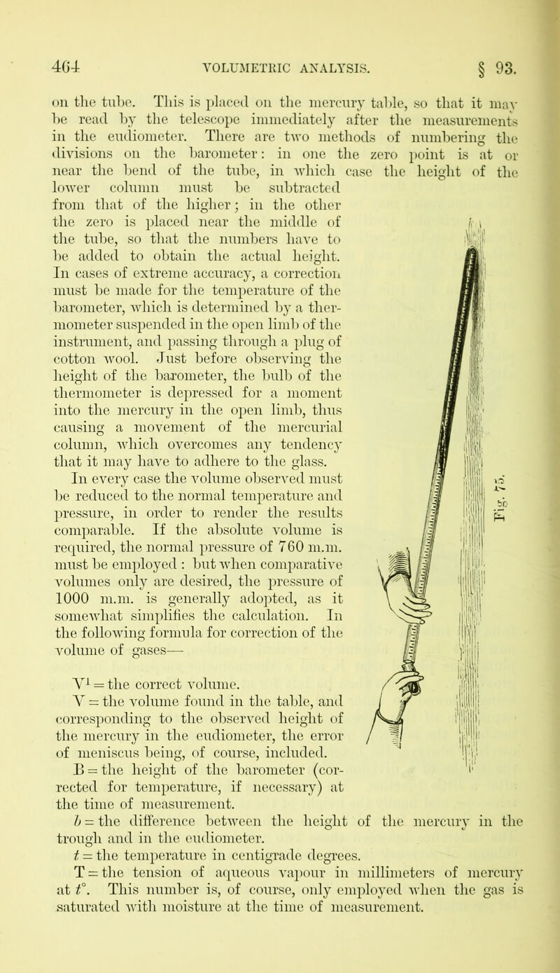 on the tube. This is placed on the mercury table, so that it may be read by the telescope immediately after the measurements in the eudiometer. There are two methods of numbering the divisions on the barometer: in one the zero point is at or near the bend of the tube, in which case the height of the lower column must be subtracted from that of the higher; in the other the zero is placed near the middle of ji i the tube, so that the numbers have to be added to obtain the actual height. In cases of extreme accuracy, a correction must be made for the temperature of the barometer, which is determined by a ther- mometer suspended in the open limb of the instrument, and passing through a plug of cotton wool. Just before observing the height of the barometer, the bulb of the thermometer is depressed for a moment If ,11 into the mercury in the open limb, thus causing a movement of the mercurial column, which overcomes any tendency that it may have to adhere to the glass. In every case the volume observed must be reduced to the normal temperature and pressure, in order to render the results comparable. If the absolute volume is required, the normal pressure of 760 m.m. must be employed : but when comparative volumes only are desired, the pressure of 1000 m.m. is generally adopted, as it somewhat simplifies the calculation. In the following formula for correction of the volume of gases— V1 = the correct volume. Y = the volume found in the table, and corresponding to the observed height of the mercury in the eudiometer, the error of meniscus being, of course, included. jj'i B = the height of the barometer (cor- V rected for temperature, if necessary) at the time of measurement. b — the difference between the height of the mercury in the trough and in the eudiometer. t — the temperature in centigrade degrees. T = the tension of aqueous vapour in millimeters of mercury at t°. This number is, of course, only employed when the gas is saturated with moisture at the time of measurement.