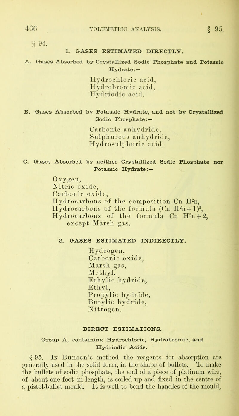 § 94. 1. GASES ESTIMATED DIRECTLY. A. Gases Absorbed by Crystallized Sodic Phosphate and Potassic Hydrate Hydrochloric acid, Iiydrobromic acid, Hydriodic acid. E. Gases Absorbed by Potassic Hydrate, and not by Crystallized Sodic Phosphate Carbonic anhydride, Sulphurous anhydride, Hydrosulphuric acid. C. Gases Absorbed by neither Crystallized Sodic Phosphate nor Potassic Hydrate Oxygen, Nitric oxide, Carbonic oxide, Hydrocarbons of the composition Cn H2n, Hydrocarbons of the formula (Cn H2n + 1)2, Hydrocarbons of the formula Cn H2n + 2, except Marsh gas. 2. GASES ESTIMATED INDIRECTLY. Hydrogen, Carbonic oxide, Marsh gas, Methyl, Ethylic hydride, Ethyl, Propylic hydride, Butylic hydride, Nitrogen. DIRECT ESTIMATIONS. Group A, containing- Hydrochloric, Hydrobromic, and Hydriodic Acids. § 95. In Bunsen’s method the reagents for absorption are generally used in the solid form, in the shape of bullets. To make the bullets of sodic phosphate, the end of a piece of platinum wire, of about one foot in length, is coiled up and fixed in the centre of a pistol-bullet mould. It is well to bend the handles of the mould,