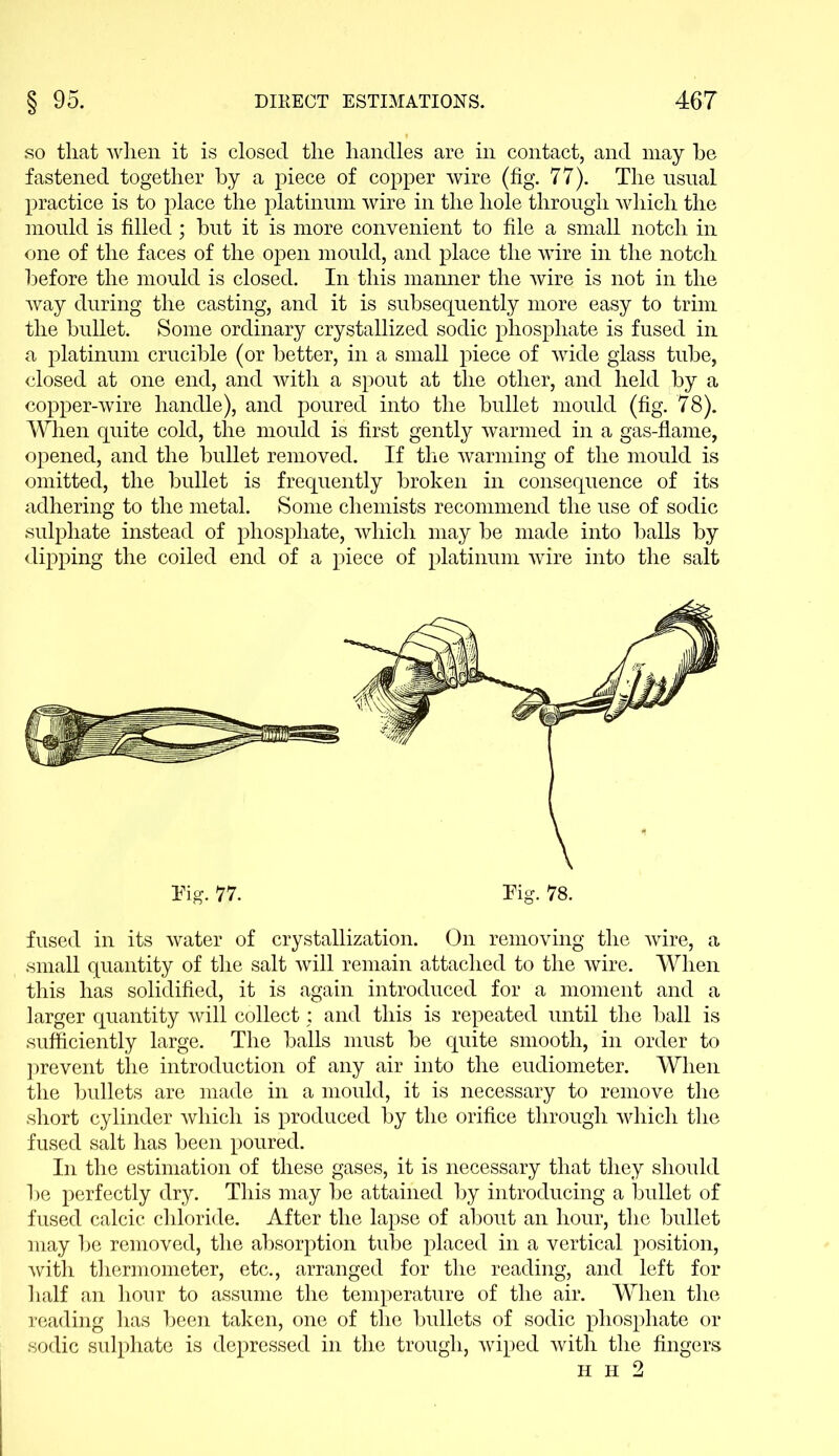 so that when it is closed the handles are in contact, and may he fastened together by a piece of copper wire (fig. 77). The usual practice is to place the platinum wire in the hole through which the mould is filled; but it is more convenient to file a small notch in one of the faces of the open mould, and place the wire in the notch before the mould is closed. In this manner the wire is not in the way during the casting, and it is subsequently more easy to trim the bullet. Some ordinary crystallized sodic phosphate is fused in a platinum crucible (or better, in a small piece of wide glass tube, closed at one end, and with a spout at the other, and held by a copper-wire handle), and poured into the bullet mould (fig. 78). When quite cold, the mould is first gently warmed in a gas-flame, opened, and the bullet removed. If the warming of the mould is omitted, the bullet is frequently broken in consequence of its adhering to the metal. Some chemists recommend the use of sodic sulphate instead of phosphate, which may be made into balls by dipping the coiled end of a piece of platinum wire into the salt fused in its water of crystallization. On removing the wire, a small quantity of the salt will remain attached to the wire. When this has solidified, it is again introduced for a moment and a larger quantity will collect: and this is repeated until the ball is sufficiently large. The balls must be quite smooth, in order to prevent the introduction of any air into the eudiometer. When the bullets are made in a mould, it is necessary to remove the short cylinder which is produced by the orifice through which the fused salt has been poured. In the estimation of these gases, it is necessary that they should be perfectly dry. This may be attained by introducing a bullet of fused calcic chloride. After the lapse of about an hour, the bullet may be removed, the absorption tube placed in a vertical position, with thermometer, etc., arranged for the reading, and left for half an hour to assume the temperature of the air. When the reading has been taken, one of the bullets of sodic phosphate or sodic sulphate is depressed in the trough, wiped with the fingers h h 2