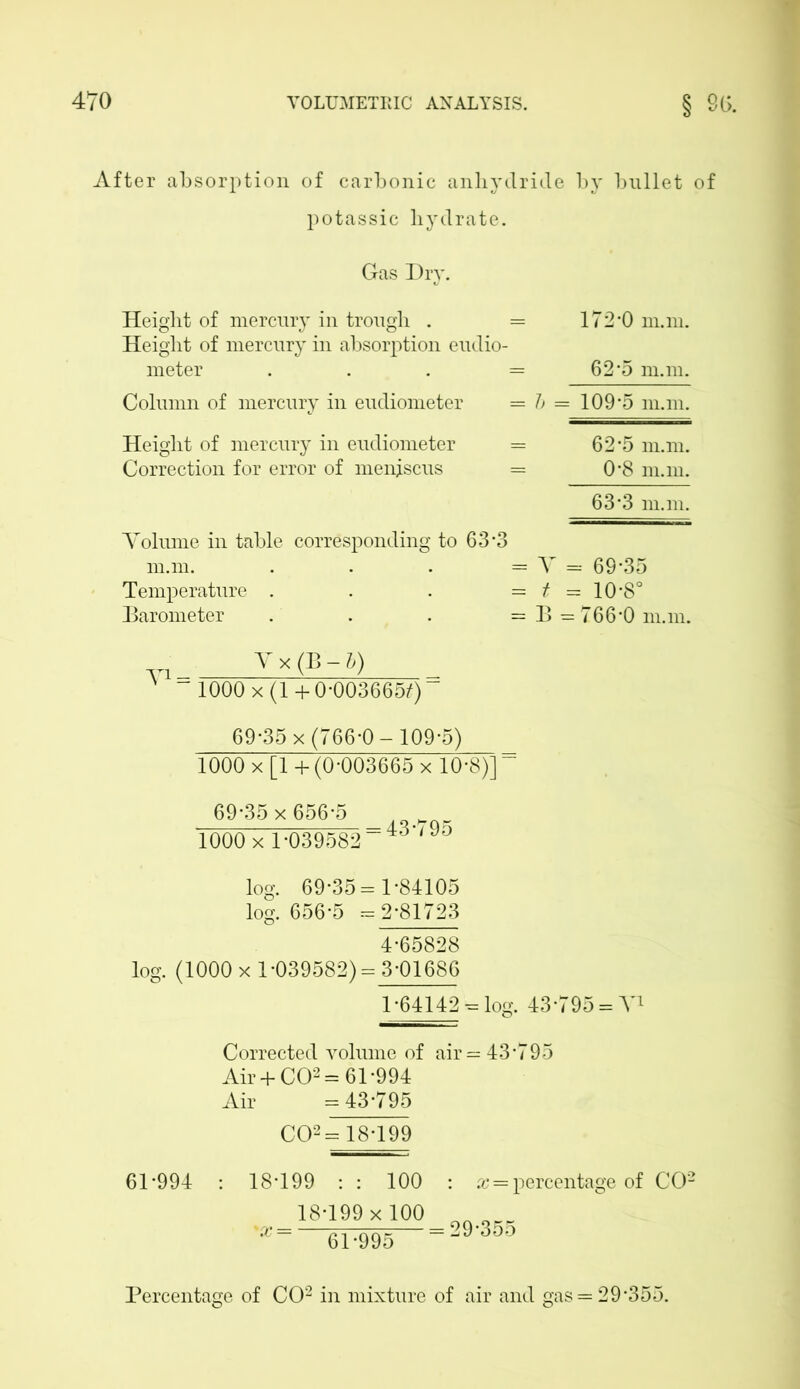 After absorption of carbonic anhydride by bullet of potassic hydrate. Gas Dry. Height of mercury in trough . = 172*0 m.m. Height of mercury in absorption eudio- meter . . . = 62*5 m.m. Column of mercury in eudiometer = b = 109*5 m.m. Height of mercury in eudiometer Correction for error of meniscus 62*5 m.m. 0*8 m.m. 63*3 m.m. Volume in table corresponding to m.m. Temperature . Barometer 63*3 = V = 69*35 = t = 10*8° = B =766*0 m.m. V x (B — b) v “ 1000 X (1 + 0*003665#) 69*35 x (766*0- 109*5) 1000 x [1 + (0*003665 x 10*8)]  69*35x 656*5 1000 x 1 *039582 43w 95 log. 69*35= 1*84105 log. 656*5 =2*81723 4*65828 log. (1000 x 1*039582)= 3*01686 1*64142 = log. 43*795 = V1 Corrected volume of air = 43*795 Air + CO2 =61*994 Air =43*795 C02= 18*199 61*994 18*199 : : 100 18*199x100 'x~ 61-995 : x = percentage of CO2 29*355 Percentage of CO2 in mixture of air and gas = 29*355.