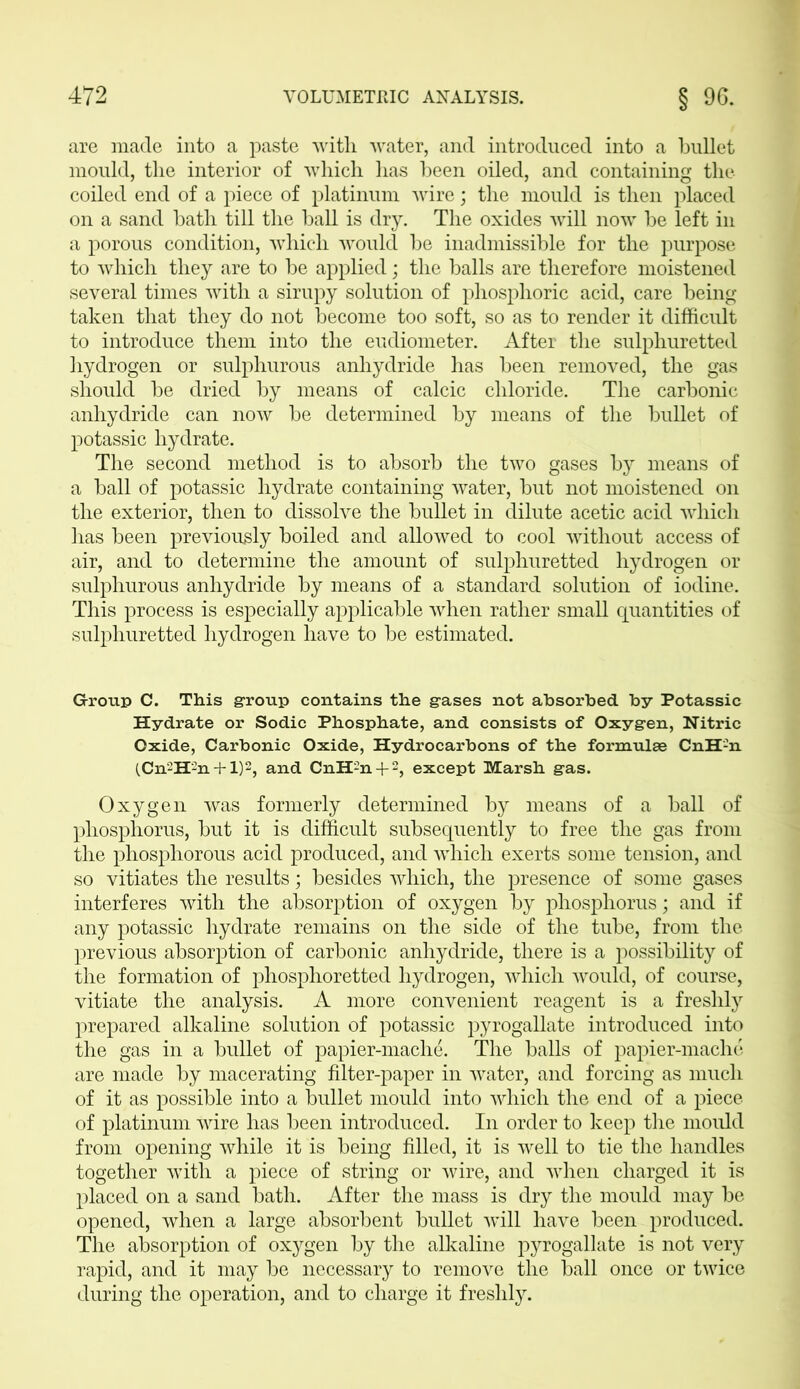 are made into a paste with water, and introduced into a bullet mould, the interior of which has been oiled, and containing the coiled end of a piece of platinum wire; the mould is then placed on a sand bath till the ball is dry. The oxides will now be left in a porous condition, which would be inadmissible for the purpose to which they are to be applied; the balls are therefore moistened several times with a sirupy solution of phosphoric acid, care being taken that they do not become too soft, so as to render it difficult to introduce them into the eudiometer. After the sulphuretted hydrogen or sulphurous anhydride has been removed, the gas should be dried by means of calcic chloride. The carbonic anhydride can now be determined by means of the bullet of potassic hydrate. The second method is to absorb the two gases by means of a ball of potassic hydrate containing water, but not moistened on the exterior, then to dissolve the bullet in dilute acetic acid which has been previously boiled and allowed to cool without access of air, and to determine the amount of sulphuretted hydrogen or sulphurous anhydride by means of a standard solution of iodine. This process is especially applicable when rather small quantities of sulphuretted hydrogen have to be estimated. Group C. This group contains the gases not absorbed by Potassic Hydrate or Sodic Phosphate, and consists of Oxygen, Nitric Oxide, Carbonic Oxide, Hydrocarbons of the formulas CnH-n (Cn-H-n + 1)2, and CnH-n+ 2, except Marsh gas. Oxygen was formerly determined by means of a ball of phosphorus, but it is difficult subsequently to free the gas from the phosphorous acid produced, and which exerts some tension, and so vitiates the results; besides which, the presence of some gases interferes with the absorption of oxygen by phosphorus; and if any potassic hydrate remains on the side of the tube, from the previous absorption of carbonic anhydride, there is a possibility of the formation of phosphoretted hydrogen, which would, of course, vitiate the analysis. A more convenient reagent is a freshly prepared alkaline solution of potassic pyrogallate introduced into the gas in a bullet of papier-mache. The balls of papier-mache are made by macerating filter-paper in water, and forcing as much of it as possible into a bullet mould into which the end of a piece of platinum wire has been introduced. In order to keep the mould from opening while it is being filled, it is well to tie the handles together with a piece of string or wire, and when charged it is placed on a sand bath. After the mass is dry the mould may be opened, when a large absorbent bullet will have been produced. The absorption of oxygen by the alkaline pyrogallate is not very rapid, and it may be necessary to remove the ball once or twice during the operation, and to charge it freshly.