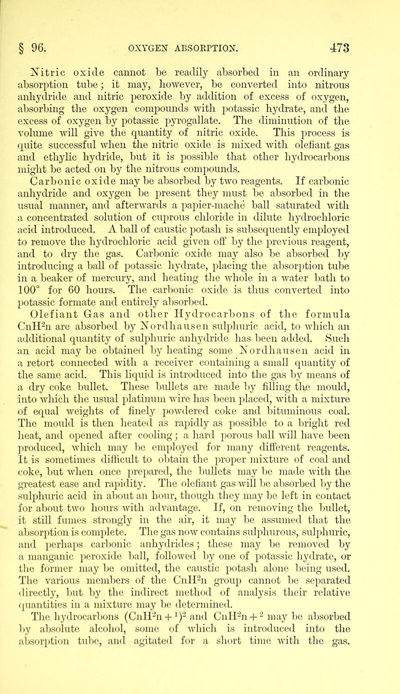 Nitric oxide cannot be readily absorbed in an ordinary absorption tube; it may, however, be converted into nitrous anhydride and nitric peroxide by addition of excess of oxygen, absorbing the oxygen compounds with potassic hydrate, and the excess of oxygen by potassic pyrogallate. The diminution of the volume will give the quantity of nitric oxide. This process is quite successful when the nitric oxide is mixed with olefiant gas and ethylic hydride, but it is possible that other hydrocarbons might be acted on by the nitrous compounds. Carbonic oxide may be absorbed by two reagents. If carbonic anhydride and oxygen be present they must be absorbed in the usual manner, and afterwards a papier-mache ball saturated with a concentrated solution of cuprous chloride in dilute hydrochloric acid introduced. A ball of caustic potash is subsequently employed to remove the hydrochloric acid given off by the previous reagent, and to dry the gas. Carbonic oxide may also be absorbed by introducing a ball of potassic hydrate, placing the absorption tube in a beaker of mercury, and heating the whole in a water bath to 100° for 60 hours. The carbonic oxide is thus converted into potassic formate and entirely absorbed. Olefiant Gas and other Hydrocarbons of the formula CnH2n are absorbed by Nordhausen sulphuric acid, to which an additional quantity of sulphuric anhydride has been added. Such an acid maybe obtained by heating some Nordhausen acid in a retort connected with a receiver containing a small quantity of the same acid. This liquid is introduced into the gas by means of a dry coke bullet. These bullets are made by filling the mould, into which the usual platinum wire has been placed, with a mixture of equal weights of finely powdered coke and bituminous coal. The mould is then heated as rapidly as possible to a bright red heat, and opened after cooling; a hard porous ball will have been produced, which may be employed for many different reagents. It is sometimes difficult to obtain the proper mixture of coal and coke, but when once prepared, the bullets may be made with the greatest ease and rapidity. The olefiant gas will be absorbed by the sulphuric acid in about an hour, though they may be left in contact for about two hours with advantage. If, on removing the bullet, it still fumes strongly in the air, it may be assumed that the absorption is complete. The gas now contains sulphurous, sulphuric, and perhaps carbonic anhydrides; these may be removed by a manganic peroxide ball, followed by one of potassic hydrate, or the former may be omitted, the caustic potash alone being used. The various members of the CnH2n group cannot be separated directly, but by the indirect method of analysis their relative quantities in a mixture may be determined. The hydrocarbons (CnH2n +J)2 and CnH2n + 2 may be absorbed by absolute alcohol, some of which is introduced into the absorption tube, and agitated for a short time with the gas.