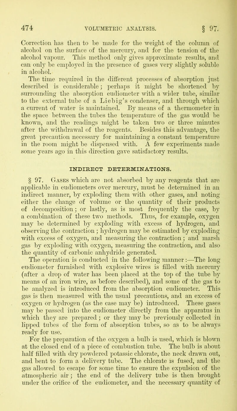 Correction has then to he made for the weight of the column of alcohol on the surface of the mercury, and for the tension of the alcohol vapour. This method only gives approximate results, and can only he employed in the presence of gases very slightly soluble in alcohol. The time required in the different processes of absorption just described is considerable; perhaps it might be shortened by surrounding the absorption eudiometer with a wider tube, similar to the external tube of a Liebig’s condenser, and through which a current of water is maintained. By means of a thermometer in the space between the tubes the temperature of the gas would be known, and the readings might be taken two or three minutes after the withdrawal of the reagents. Besides this advantage, the great precaution necessary for maintaining a constant temperature in the room might be dispensed with. A few experiments made some years ago in this direction gave satisfactory results. INDIRECT DETERMINATIONS. § 97. Gases which are not absorbed by any reagents that are applicable in eudiometers over mercury, must be determined in an indirect manner, by exploding them with other gases, and noting either the change of volume or the quantity of their products of decomposition; or lastly, as is most frequently the case, by a combination of these two methods. Thus, for example, oxygen may be determined by exploding with excess of hydrogen, and observing the contraction; hydrogen may be estimated by exploding with excess of oxygen, and measuring the contraction; and marsh gas by exploding with oxygen, measuring the contraction, and also the quantity of carbonic anhydride generated. The operation is conducted in the following manner:—The long eudiometer furnished with explosive wires is filled with mercury (after a drop of water has been placed at the top of the tube by means of an iron wire, as before described), and some of the gas to be analyzed is introduced from the absorption eudiometer. This gas is then measured with the usual precautions, and an excess of oxygen or hydrogen (as the case may be) introduced. These gases may be passed into the eudiometer directly from the apparatus in which they are prepared; or they may be previously collected in lipped tubes of the form of absorption tubes, so as to be always ready for use. For the preparation of the oxygen a bulb is used, which is blown at the closed end of a piece of combustion tube. The bulb is about half filled with dry powdered potassic chlorate, the neck drawn out, and bent to form a delivery tube. The chlorate is fused, and the gas allowed to escape for some time to ensure the expulsion of the atmospheric air; the end of the delivery tube is then brought under the orifice of the eudiometer, and the necessary quantity of