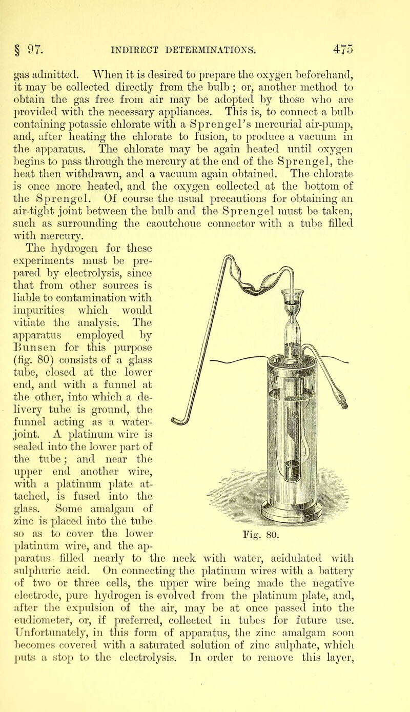 gas admitted. When it is desired to prepare the oxygen beforehand, it may he collected directly from the bulb; or, another method to obtain the gas free from air may he adopted by those who are provided with the necessary appliances. This is, to connect a bulb containing potassic chlorate with a Sprengel’s mercurial air-pump, and, after heating the chlorate to fusion, to produce a vacuum in the apparatus. The chlorate may be again heated until oxygen begins to pass through the mercury at the end of the Sprengel, the heat then withdrawn, and a vacuum again obtained. The chlorate is once more heated, and the oxygen collected at the bottom of the Sprengel. Of course the usual precautions for obtaining an air-tight joint between the bulb and the Sprengel must be taken, such as surrounding the caoutchouc connector with a tube filled with mercury. The hydrogen for these experiments must be pre- pared by electrolysis, since that from other sources is liable to contamination with impurities which would vitiate the analysis. The apparatus employed by Bunsen for this purpose (fig. 80) consists of a glass tube, closed at the lower end, and with a funnel at the other, into which a de- livery tube is ground, the funnel acting as a water- joint. A platinum wTire is sealed into the lower part of the tube; and near the upper end another wire, with a platinum plate at- tached, is fused into the glass. Some amalgam of zinc is placed into the tube so as to cover the lower platinum wire, and the ap- paratus filled nearly to the neck with water, acidulated with sulphuric acid. On connecting the platinum wires with a battery of two or three cells, the upper wire being made the negative electrode, pure hydrogen is evolved from the platinum plate, and, after the expulsion of the air, may be at once passed into the eudiometer, or, if preferred, collected in tubes for future use. Unfortunately, in this form of apparatus, the zinc amalgam soon becomes covered with a saturated solution of zinc sulphate, which puts a stop to the electrolysis. In order to remove this layer,