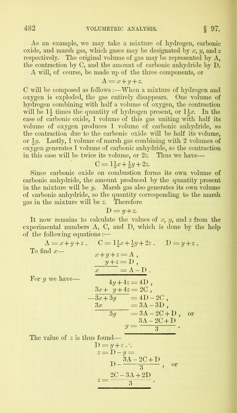 As an example, we may take a mixture of hydrogen, carbonic oxide, and marsli gas, which gases may be designated by x, ?/, and z respectively. The original volume of gas may be represented by A, the contraction by C, and the amount of carbonic anhydride by D. A will, of course, be made up of the three components, or A = x + y + z. C will be composed as follows :—When a mixture of hydrogen and oxygen is exploded, the gas entirely disappears. One volume of hydrogen combining with half a volume of oxygen, the contraction will be 1J times the quantity of hydrogen present, or 1 \x. In the case of carbonic oxide, 1 volume of this gas uniting with half its volume of oxygen produces 1 volume of carbonic anhydride, so the contraction due to the carbonic oxide 'will be half its volume, or \y. Lastly, 1 volume of marsh gas combining with 2 volumes of oxygen generates 1 volume of carbonic anhydride, so the contraction in this case will be twice its volume, or 2z. Thus we have— C = 1 \x + Jy + 2z. Since carbonic oxide on combustion forms its own volume of carbonic anhydride, the amount produced by the quantity present in the mixture will be y. Marsh gas also generates its own volume of carbonic anhydride, so the quantity corresponding to the marsh gas in the mixture will be z. Therefore T> = y + z. It now remains to calculate the values of x, y, and 2 from the experimental numbers A, C, and D, which is done by the help of the following equations :— A_ = x + y + z. C = 1J^* + |?/ + 2z . T> = y + z. To find x— For y we have- x + y + z — A , y + z = D , x = A - D . 4y + 4z = 4D , 3x+ y + 4:Z = 2G, -3x + 3y = 4D - 2C , 3x — 3A — 3D , — = 3A-2C + D, or 3A-2C + D y=—r • %y The value of z is thus found— D=y + z .*. z = D -y — ^ 3A-2C + D 1) 3 2C-3A + 2D