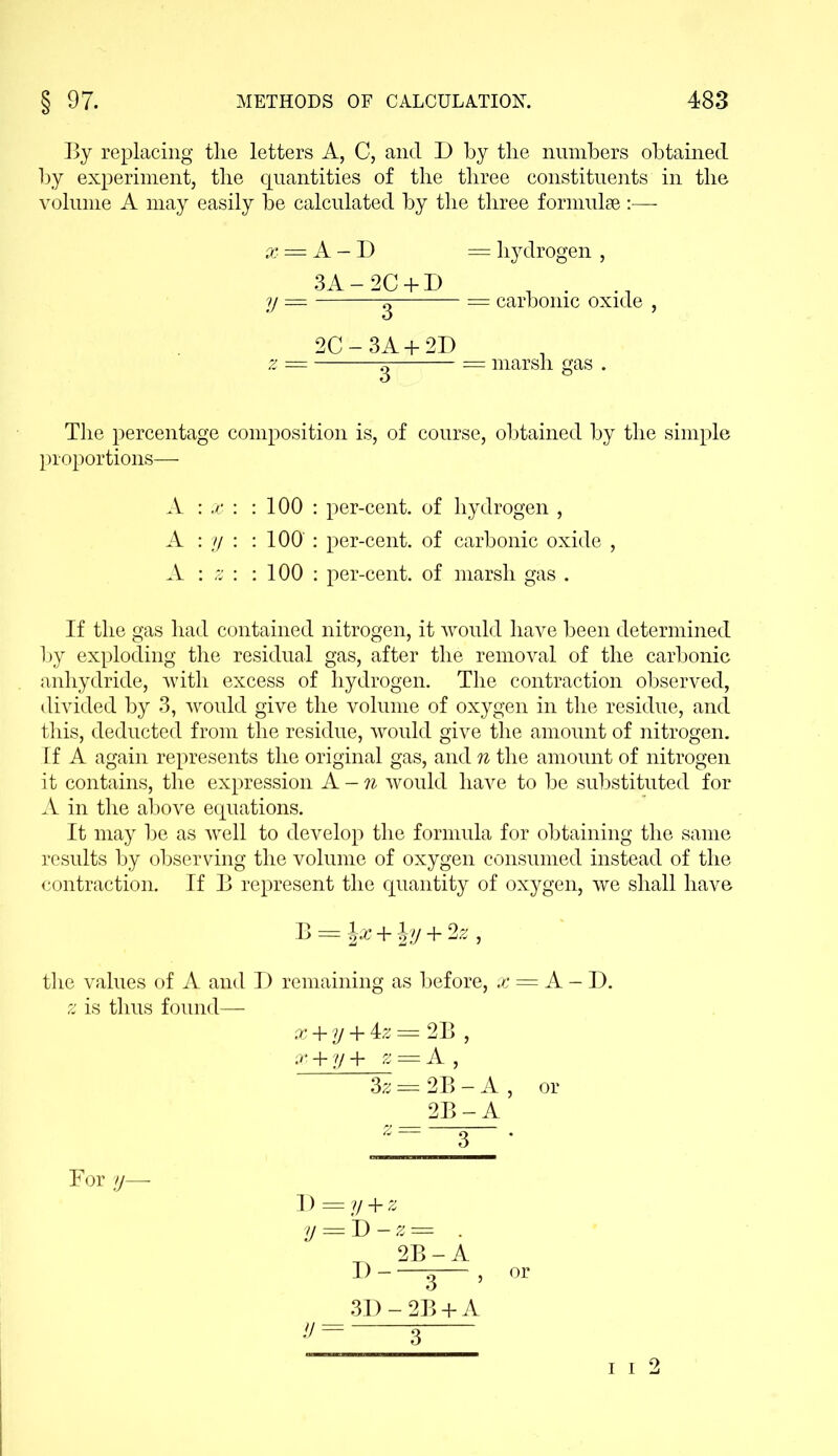 By replacing the letters A, C, and D by the numbers obtained by experiment, the quantities of the three constituents in the volume A may easily be calculated by the three formulae :— x V The percentage composition is, of course, obtained by the simple proportions— A : x : : 100 : per-cent, of hydrogen , A : y : : 100 : per-cent, of carbonic oxide , A : z : : 100 : per-cent, of marsh gas . If the gas had contained nitrogen, it would have been determined by exploding the residual gas, after the removal of the carbonic anhydride, with excess of hydrogen. The contraction observed, divided by 3, would give the volume of oxygen in the residue, and this, deducted from the residue, would give the amount of nitrogen. If A again represents the original gas, and n the amount of nitrogen it contains, the expression A -n would have to be substituted for A in the above equations. It may be as well to develop the formula for obtaining the same results by observing the volume of oxygen consumed instead of the contraction. If B represent the quantity of oxygen, we shall have B = l£ + J?/ + 2z, the values of A and D remaining as before, x = A - D. z is thus found— x + y + 4z = 2B , x + y + z = A , 3z === 2B - A , or 2B-A Bor y— D y v = y + z = D-z= . 2B-A .u 3 , 3D-2B + A = A — D = hydrogen , 3A-2C + D 1 . = g carbonic oxide , 2C-3A + 2D = o = marsh gas . i i 2