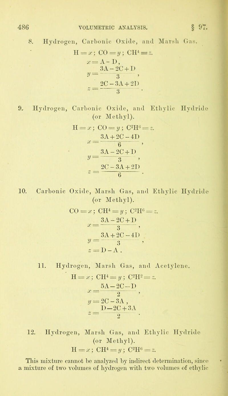 8. Hydrogen, Carbonic Oxide, and Marsli Gas. ~H. — x; CO =y; CH4 = *. * = A-D, 3A-2C + D y=~ a r _ 2C-3A + 2I) 9, Hydrogen, Carbonic Oxide, and Ethylic Hydride (or Methyl). K = x; CO = y; C2HG = ?;. 3A + 2C-4D 6 > 3A-2C + D y = 3— , 2C-3A + 2D 6 10. Carbonic Oxide, Marsh Gas, and Ethylic Hydride (or Methyl). CO == x; CH4 = y; C2HG = - 3A-2C + D x~~ 3“ ’ 3A + 2C-4I) y=—s— > z = D - A . 11. Hydrogen, Marsh Gas, and Acetylene. R = x ; CH4 = y; C2H2 = - 5A-2C-D x —■ ^ , y = 2C - 3A , _ D-2C + 3A 12. Hydrogen, Marsh Gas, and Ethylic Hydride (or Methyl). TL = x; CH4 ==.y; C2H<*«. This mixture cannot be analyzed by indirect determination, since a mixture of two volumes of hydrogen with two volumes of ethylic