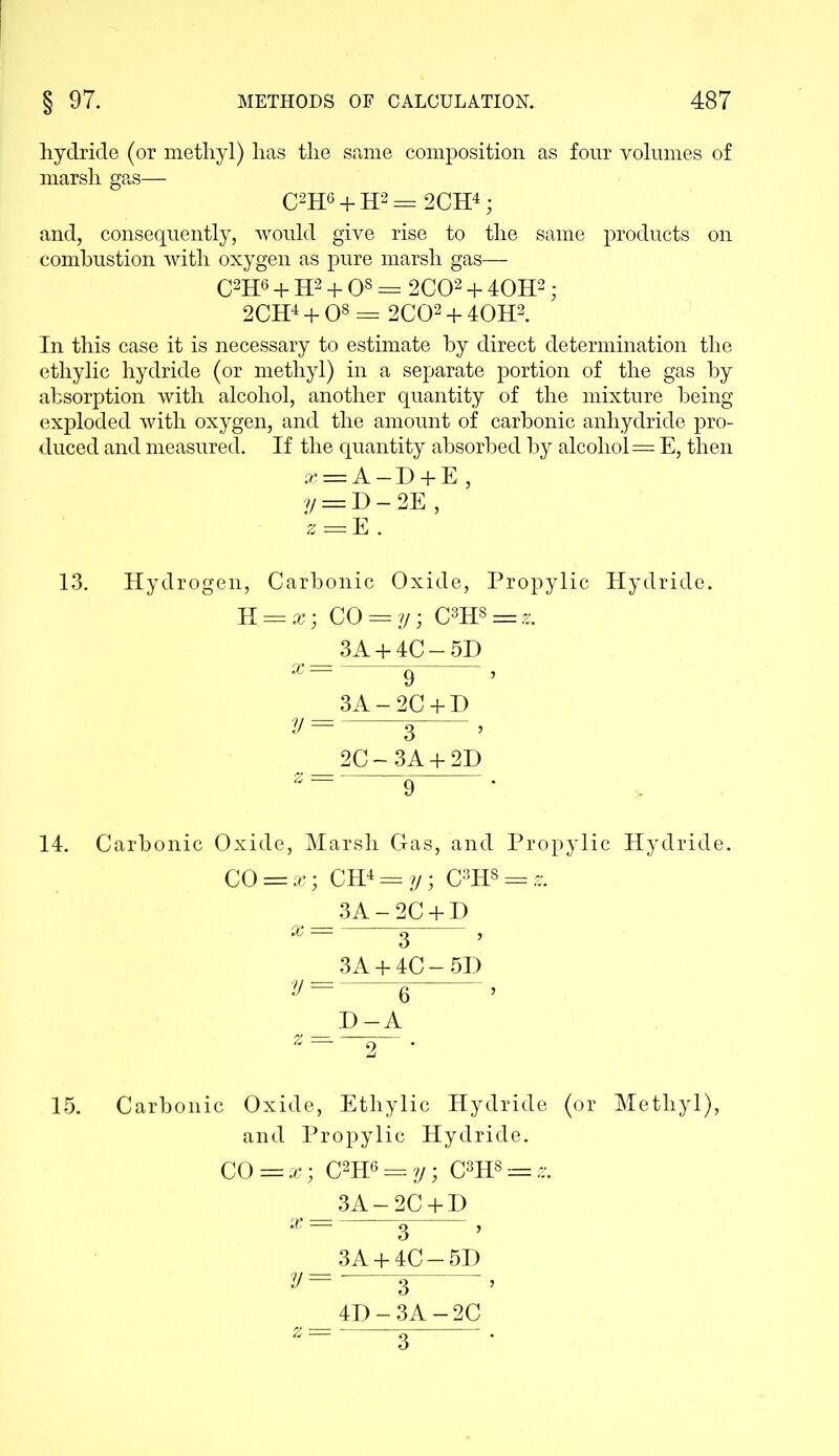 hydride (or methyl) has the same composition as four volumes of marsh gas— C2H6 + H2 = 2CH4; and, consequently, would give rise to the same products on combustion with oxygen as pure marsh gas— C2H6 + H2 + O8 = 2C02 + 40H2 ; 2CH4 + O8 = 2C02 + 40H2. In this case it is necessary to estimate by direct determination the ethylic hydride (or methyl) in a separate portion of the gas by absorption with alcohol, another quantity of the mixture being exploded with oxygen, and the amount of carbonic anhydride pro- duced and measured. If the quantity absorbed by alcohol = E, then x = A — D + E, y — D — 2E , s = E . 13. Hydrogen, Carbonic Oxide, Propylic Hydride. K = x; CO = y; C3H8 = z. 3A + 4C-5D x — 9 ’ 3A-2C + D y = 3 ’ 2C-3A + 2D 9 ' 14. Carbonic Oxide, Marsh Gas, and Propylic Hydride. CO = x; CH4 = y; C3H8 = 3A-2C + D x — ^ , 3A + 4C-5D v= g > z - D~A 15. Carbonic Oxide, Ethylic Hydride (or Methyl), and Propylic Hydride. CO = x; C2H6 = y; C3H8 = ^ 3A-2C + D x — ~ 2 ? 3A + 4C-5D y= 3 , 4D-3A-2C 3
