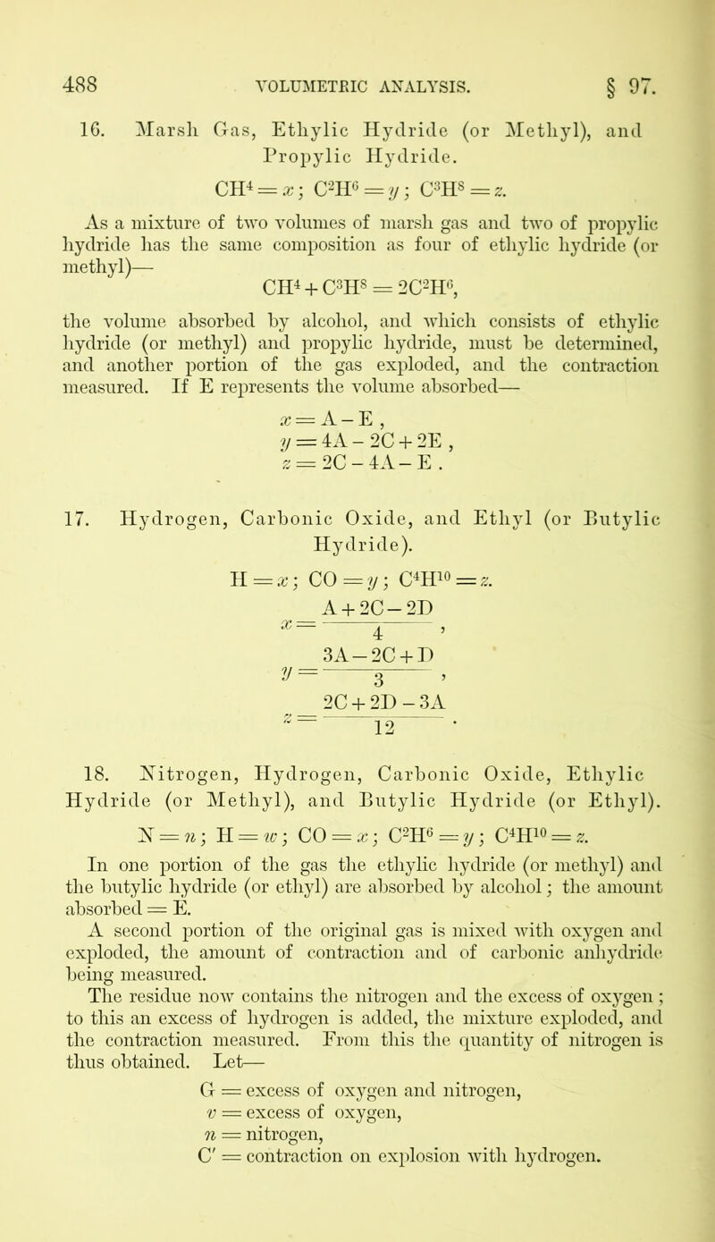 16. Marsh Gas, Etliylic Hydride (or Methyl), and Propylic Hydride. CH4 = z; C2HG = y C3H8 = z. As a mixture of two volumes of marsh gas and two of propylic hydride has the same composition as four of ethylic hydride (or methyl)— CH4 + C3H8 = 2C2H6, the volume absorbed by alcohol, and which consists of ethylic hydride (or methyl) and propylic hydride, must be determined, and another portion of the gas exploded, and the contraction measured. If E represents the volume absorbed— x = A — E , y = 4A-2C + 2E , z = 2C-4A-E . 17. Hydrogen, Carbonic Oxide, and Ethyl (or Butylic Hydride). K=x; CO = y; C4H10 =z. A + 2C-2D 4 ’ 3A-2C + D V = 3 , 2C + 2D-3A 12 • 18. Nitrogen, Hydrogen, Carbonic Oxide, Ethylic Hydride (or Methyl), and Butylic Hydride (or Ethyl). TS = n; H = w; CO = x; C2H6 = y; C4H1« = & In one portion of the gas the ethylic hydride (or methyl) and the butylic hydride (or ethyl) are absorbed by alcohol; the amount absorbed = E. A second portion of the original gas is mixed with oxygen and exploded, the amount of contraction and of carbonic anhydride being measured. The residue now contains the nitrogen and the excess of oxygen ; to this an excess of hydrogen is added, the mixture exploded, and the contraction measured. From this the quantity of nitrogen is thus obtained. Let— G = excess of oxygen and nitrogen, v = excess of oxygen, n = nitrogen, C' = contraction on explosion with hydrogen.