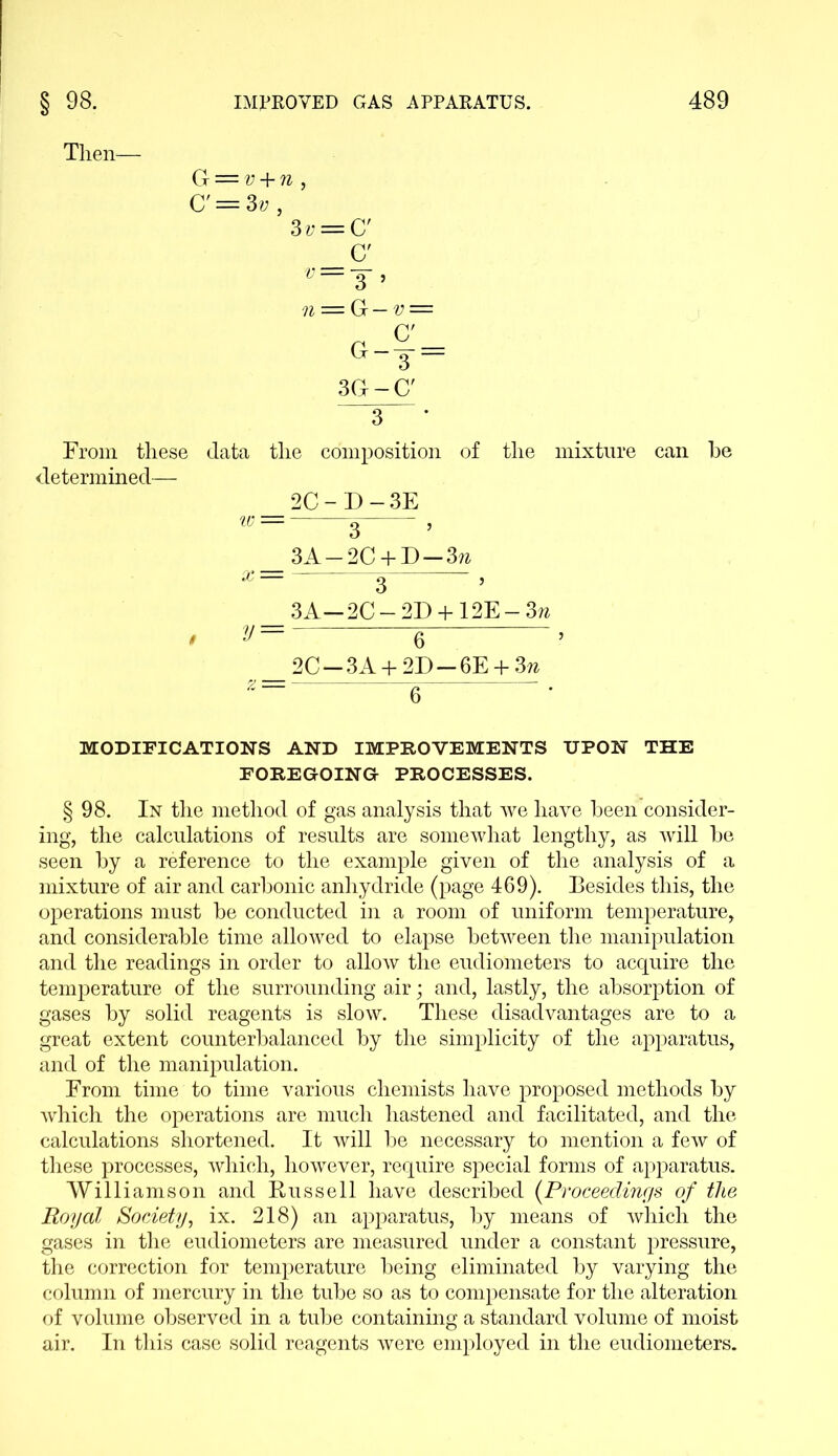 Then— G = v + n , C' = 3v, 3v = Cf C' V==Y ’ n = G — v = 3G-C' 3 From these data the composition of the mixture can he determined— 2C-D-3E w — ^ , 3A —2C + D —3?z x — £ , 3A-2C —2D + 12E-3w , y= e > 2C —3A + 2D —6E + 3w MODIFICATIONS AND IMPROVEMENTS UPON THE FOREGOING- PROCESSES. § 98. In the method of gas analysis that we have been consider- ing, the calculations of results are somewhat lengthy, as will be seen by a reference to the example given of the analysis of a mixture of air and carbonic anhydride (page 469). Besides this, the operations must be conducted in a room of uniform temperature, and considerable time allowed to elapse between the manipulation and the readings in order to allow the eudiometers to acquire the temperature of the surrounding air; and, lastly, the absorption of gases by solid reagents is slow. These disadvantages are to a great extent counterbalanced by the simplicity of the apparatus, and of the manipulation. From time to time various chemists have proposed methods by which the operations are much hastened and facilitated, and the calculations shortened. It will be necessary to mention a few of these processes, which, however, require special forms of apparatus. Williamson and Russell have described (Proceedings of the Royal Society, ix. 218) an apparatus, by means of which the gases in the eudiometers are measured under a constant pressure, the correction for temperature being eliminated by varying the column of mercury in the tube so as to compensate for the alteration of volume observed in a tube containing a standard volume of moist air. In this case solid reagents were employed in the eudiometers.