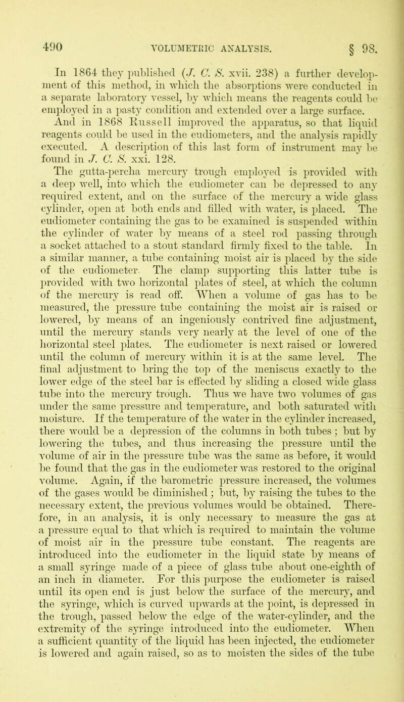 In 1864 they published (J. C. S. xvii. 238) a further develop- ment of this method, in which the absorptions were conducted in a separate laboratory vessel, by which means the reagents could be employed in a pasty condition and extended over a large surface. And in 1868 Russell improved the apparatus, so that liquid reagents could be used in the eudiometers, and the analysis rapidly executed. A description of this last form of instrument may be found in J. C. S. xxi. 128. The gutta-percha mercury trough employed is provided with a deep well, into which the eudiometer can be depressed to any required extent, and on the surface of the mercury a wide glass cylinder, open at both ends and filled with water, is placed. The eudiometer containing the gas to be examined is suspended within the cylinder of water by means of a steel rod passing through a socket attached to a stout standard firmly fixed to the table. In a similar manner, a tube containing moist air is placed by the side of the eudiometer. The clamp supporting this latter tube is provided with two horizontal plates of steel, at which the column of the mercury is read off. When a volume of gas has to be measured, the pressure tube containing the moist air is raised or lowered, by means of an ingeniously contrived fine adjustment, until the mercury stands very nearly at the level of one of the horizontal steel plates. The eudiometer is next raised or lowered until the column of mercury within it is at the same level. The final adjustment to bring the top of the meniscus exactly to the lower edge of the steel bar is effected by sliding a closed wide glass tube into the mercury trough. Thus we have two volumes of gas under the same pressure and temperature, and both saturated with moisture. If the temperature of the water in the cylinder increased, there would be a depression of the columns in both tubes; but by lowering the tubes, and thus increasing the pressure until the volume of air in the pressure tube was the same as before, it would be found that the gas in the eudiometer was restored to the original volume. Again, if the barometric pressure increased, the volumes of the gases would be diminished; but, by raising the tubes to the necessary extent, the previous volumes would be obtained. There- fore, in an analysis, it is only necessary to measure the gas at a pressure equal to that which is required to maintain the volume of moist air in the pressure tube constant. The reagents are introduced into the eudiometer in the liquid state by means of a small syringe made of a piece of glass tube about one-eighth of an inch in diameter. Tor this purpose the eudiometer is raised until its open end is just below the surface of the mercury, and the syringe, which is curved upwards at the point, is depressed in the trough, passed below the edge of the water-cylinder, and the extremity of the syringe introduced into the eudiometer. When a sufficient quantity of the liquid has been injected, the eudiometer is lowered and again raised, so as to moisten the sides of the tube