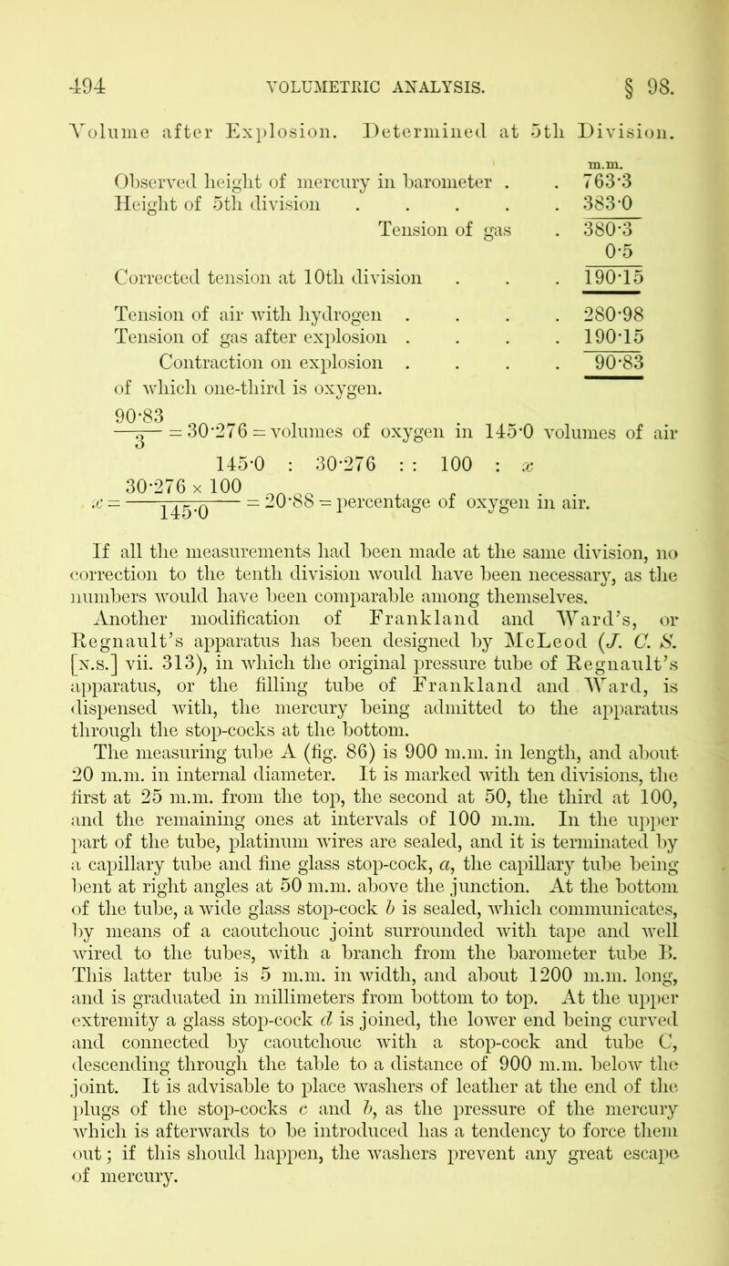 Volume after Explosion. Determined at 5tli Division. m.m. Observed height of mercury in barometer . . 763*3 Height of 5th division .... . 383*0 Tension of gas . 380*3 0*5 Corrected tension at 10tli division . 190*15 Tension of air with hydrogen . . 280*98 Tension of gas after explosion . . 190*15 Contraction on explosion . . 90*83 of which one-tliird is oxygen. g— — 30*276 = volumes of oxygen in 145*0 volumes of air 145*0 : 30*276 : : 100 : jc 30*276 x 100 x ■— = 20*88 - percentage of oxygen m air. If all the measurements had been made at the same division, no correction to the tenth division would have been necessary, as the numbers would have been comparable among themselves. Another modification of Frank land and Ward’s, or Begnault’s apparatus has been designed by McLeod (J. C. S. [x.s.] vii. 313), in which the original pressure tube of Regnault’s apparatus, or the filling tube of Frank land and Ward, is dispensed with, the mercury being admitted to the apparatus through the stop-cocks at the bottom. The measuring tube A (fig. 86) is 900 m.m. in length, and about 20 m.m. in internal diameter. It is marked with ten divisions, the first at 25 m.m. from the top, the second at 50, the third at 100, and the remaining ones at intervals of 100 m.m. In the upper part of the tube, platinum wires are sealed, and it is terminated by a capillary tube and fine glass stop-cock, a, the capillary tube being bent at right angles at 50 m.m. above the junction. At the bottom of the tube, a wide glass stop-cock b is sealed, which communicates, by means of a caoutchouc joint surrounded with tape and well wired to the tubes, with a branch from the barometer tube B. This latter tube is 5 m.m. in width, and about 1200 m.m. long, and is graduated in millimeters from bottom to top. At the upper extremity a glass stop-cock d is joined, the lower end being curved and connected by caoutchouc with a stop-cock and tube C, descending through the table to a distance of 900 m.m. below the joint. It is advisable to place washers of leather at the end of the plugs of the stop-cocks c and 5, as the pressure of the mercury which is afterwards to be introduced has a tendency to force them out; if this should happen, the washers prevent any great escape of mercury.