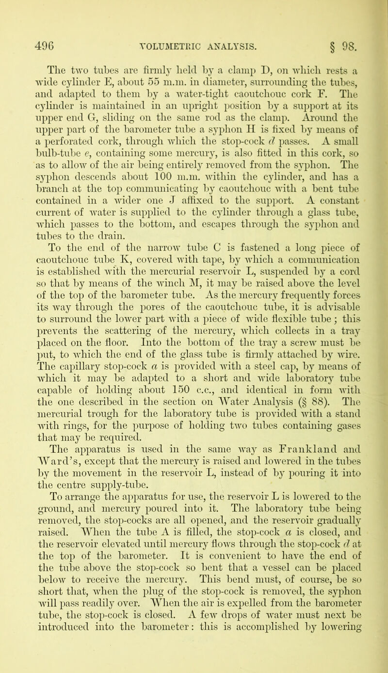 The two tubes are firmly held by a clamp D, on which rests a wide cylinder E, about 55 m.m. in diameter, surrounding the tubes, and adapted to them by a water-tight caoutchouc cork F. The cylinder is maintained in an upright position by a support at its upper end G, sliding on the same rod as the clamp. Around the upper part of the barometer tube a syphon H is fixed by means of a perforated cork, through which the stop-cock d passes. A small bulb-tube e, containing some mercury, is also fitted in this cork, so as to allow of the air being entirely removed from the syphon. The syphon descends about 100 m.m. within the cylinder, and has a branch at the top communicating by caoutchouc with a bent tube contained in a wider one J affixed to the support. A constant current of water is supplied to the cylinder through a glass tube, which passes to the bottom, and escapes through the syphon and tubes to the drain. To the end of the narrow tube C is fastened a long piece of caoutchouc tube K, covered with tape, by which a communication is established with the mercurial reservoir L, suspended by a cord so that by means of the winch M, it may be raised above the level of the top of the barometer tube. As the mercury frequently forces its way through the pores of the caoutchouc tube, it is advisable to surround the lower part with a piece of wide flexible tube; this prevents the scattering of the mercury, which collects in a tray placed on the floor. Into the bottom of the tray a screw must be put, to which the end of the glass tube is firmly attached by wire. The capillary stop-cock a is provided with a steel cap, by means of which it may be adapted to a short and wide laboratory tube capable of holding about 150 c.c., and identical in form with the one described in the section on Water Analysis (§ 88). The mercurial trough for the laboratory tube is provided with a stand with rings, for the purpose of holding two tubes containing gases that may be required. The apparatus is used in the same way as Frank land and Ward’s, except that the mercury is raised and lowered in the tubes by the movement in the reservoir L, instead of by pouring it into the centre supply-tube. To arrange the apparatus for use, the reservoir L is lowered to the ground, and mercury poured into it. The laboratory tube being removed, the stop-cocks are all opened, and the reservoir gradually raised. When the tube A is filled, the stop-cock a is closed, and the reservoir elevated until mercury flows through the stop-cock d at the top of the barometer. It is convenient to have the end of the tube above the stop-cock so bent that a vessel can be placed below to receive the mercury. This bend must, of course, be so short that, when the plug of the stop-cock is removed, the syphon will pass readily over. When the air is expelled from the barometer tube, the stop-cock is closed. A few drops of water must next be introduced into the barometer: this is accomplished by lowering