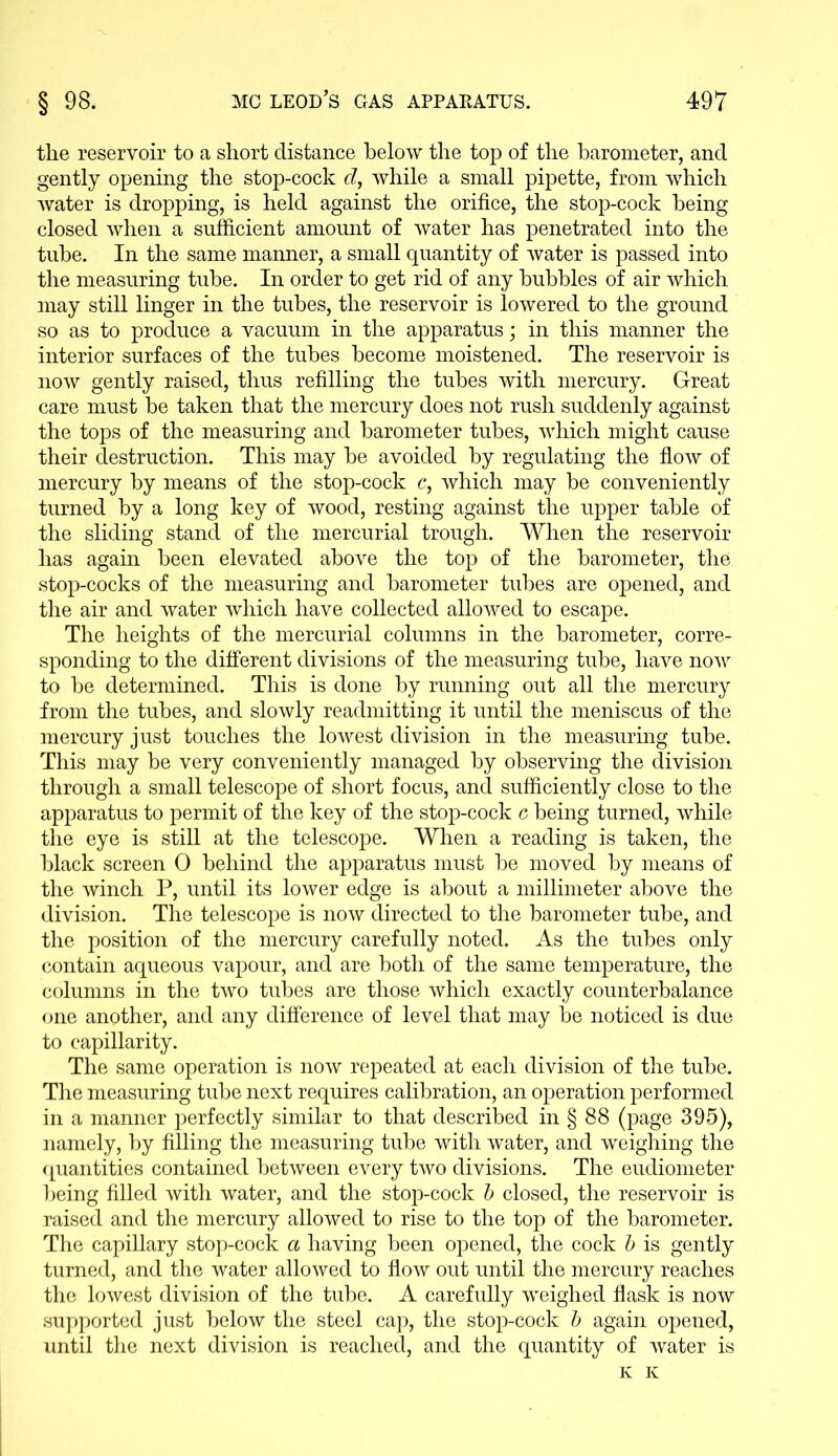 the reservoir to a short distance below the top of the barometer, and gently opening the stop-cock d, while a small pipette, from which water is dropping, is held against the orifice, the stop-cock being closed when a sufficient amount of water has penetrated into the tube. In the same manner, a small quantity of water is passed into the measuring tube. In order to get rid of any bubbles of air which may still linger in the tubes, the reservoir is lowered to the ground so as to produce a vacuum in the apparatus; in this manner the interior surfaces of the tubes become moistened. The reservoir is now gently raised, thus refilling the tubes with mercury. Great care must be taken that the mercury does not rush suddenly against the tops of the measuring and barometer tubes, which might cause their destruction. This may be avoided by regulating the flow of mercury by means of the stop-cock c, which may be conveniently turned by a long key of wood, resting against the upper table of the sliding stand of the mercurial trough. When the reservoir has again been elevated above the top of the barometer, the stop-cocks of the measuring and barometer tubes are opened, and the air and water which have collected allowed to escape. The heights of the mercurial columns in the barometer, corre- sponding to the different divisions of the measuring tube, have now to be determined. This is done by running out all the mercury from the tubes, and slowly readmitting it until the meniscus of the mercury just touches the lowest division in the measuring tube. This may be very conveniently managed by observing the division through a small telescope of short focus, and sufficiently close to the apparatus to permit of the key of the stop-cock c being turned, while the eye is still at the telescope. When a reading is taken, the black screen 0 behind the apparatus must be moved by means of the winch P, until its lower edge is about a millimeter above the division. The telescope is now directed to the barometer tube, and the position of the mercury carefully noted. As the tubes only contain aqueous vapour, and are both of the same temperature, the columns in the two tubes are those which exactly counterbalance one another, and any difference of level that may be noticed is due to capillarity. The same operation is now repeated at each division of the tube. The measuring tube next requires calibration, an operation performed in a manner perfectly similar to that described in § 88 (page 395), namely, by filling the measuring tube with water, and weighing the quantities contained between every two divisions. The eudiometer being filled with water, and the stop-cock b closed, the reservoir is raised and the mercury allowed to rise to the top of the barometer. The capillary stop-cock a having been opened, the cock b is gently turned, and the water allowed to flow out until the mercury reaches the lowest division of the tube. A carefully weighed flask is now supported just below the steel cap, the stop-cock b again opened, until the next division is reached, and the quantity of water is K K