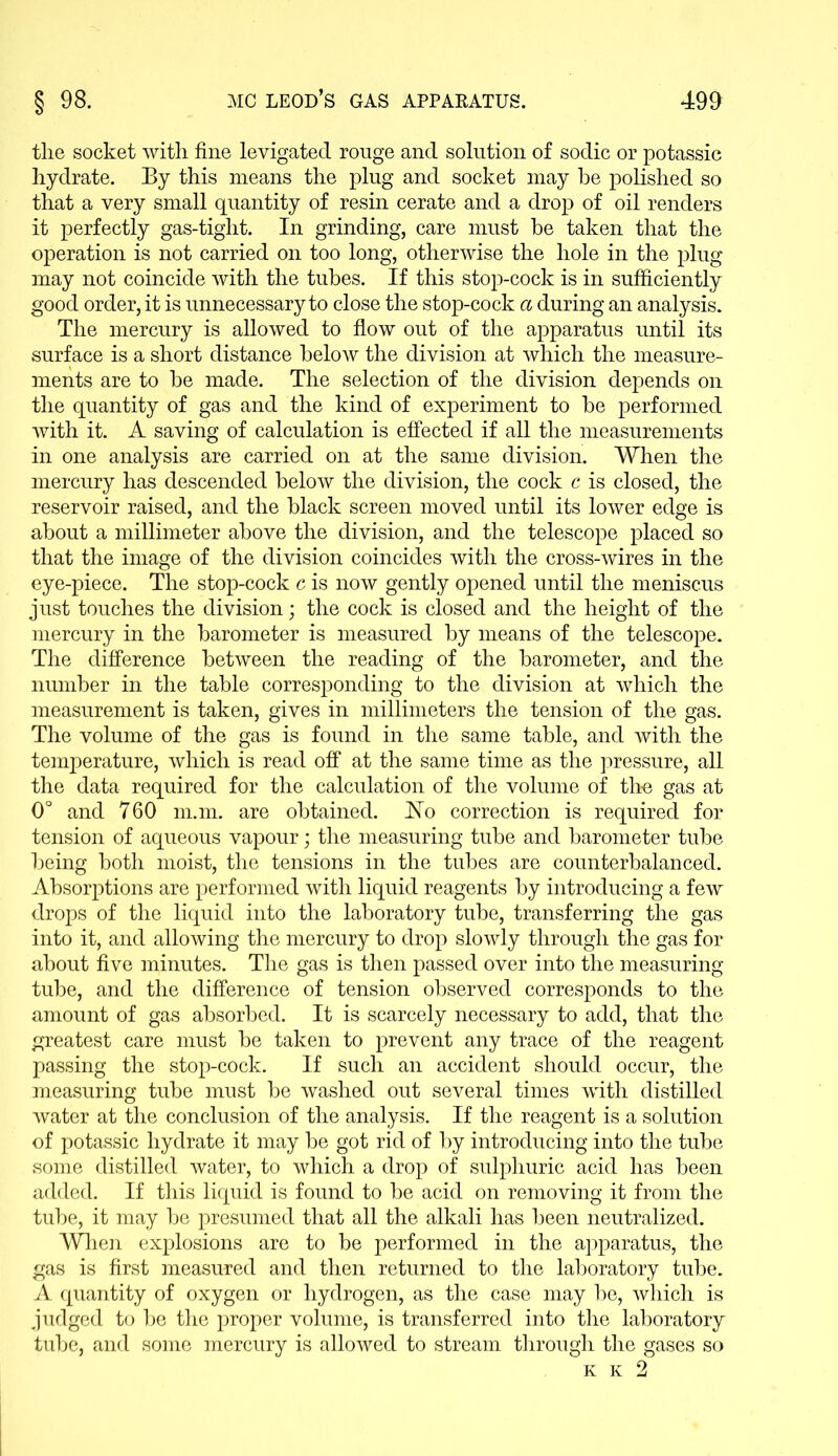 tlie socket with fine levigated rouge and solution of sodic or potassic hydrate. By this means the plug and socket may he polished so that a very small quantity of resin cerate and a drop of oil renders it perfectly gas-tight. In grinding, care must he taken that the operation is not carried on too long, otherwise the hole in the plug may not coincide with the tubes. If this stop-cock is in sufficiently good order, it is unnecessary to close the stop-cock a during an analysis. The mercury is allowed to flow out of the apparatus until its surface is a short distance below the division at which the measure- ments are to be made. The selection of the division depends on the quantity of gas and the kind of experiment to be performed with it. A saving of calculation is effected if all the measurements in one analysis are carried on at the same division. When the mercury has descended below the division, the cock c is closed, the reservoir raised, and the black screen moved until its lower edge is about a millimeter above the division, and the telescope placed so that the image of the division coincides with the cross-wires in the eye-piece. The stop-cock c is now gently opened until the meniscus just touches the division; the cock is closed and the height of the mercury in the barometer is measured by means of the telescope. The difference between the reading of the barometer, and the number in the table corresponding to the division at which the measurement is taken, gives in millimeters the tension of the gas. The volume of the gas is found in the same table, and with the temperature, which is read off at the same time as the pressure, all the data required for the calculation of the volume of the gas at 0° and 760 m.m. are obtained. Ho correction is required for tension of aqueous vapour; the measuring tube and barometer tube being both moist, the tensions in the tubes are counterbalanced. Absorptions are performed with liquid reagents by introducing a few drops of the liquid into the laboratory tube, transferring the gas into it, and allowing the mercury to drop slowly through the gas for about five minutes. The gas is then passed over into the measuring tube, and the difference of tension observed corresponds to the amount of gas absorbed. It is scarcely necessary to add, that the greatest care must be taken to prevent any trace of the reagent passing the stop-cock. If such an accident should occur, the measuring tube must be washed out several times writh distilled water at the conclusion of the analysis. If the reagent is a solution of potassic hydrate it may be got rid of by introducing into the tube some distilled water, to which a drop of sulphuric acid has been added. If this liquid is found to be acid on removing it from the tube, it may be presumed that all the alkali has been neutralized. When explosions are to be performed in the apparatus, the gas is first measured and then returned to the laboratory tube. A quantity of oxygen or hydrogen, as the case may be, which is judged to be the proper volume, is transferred into the laboratory tube, and some mercury is allowed to stream through the gases so K K 2