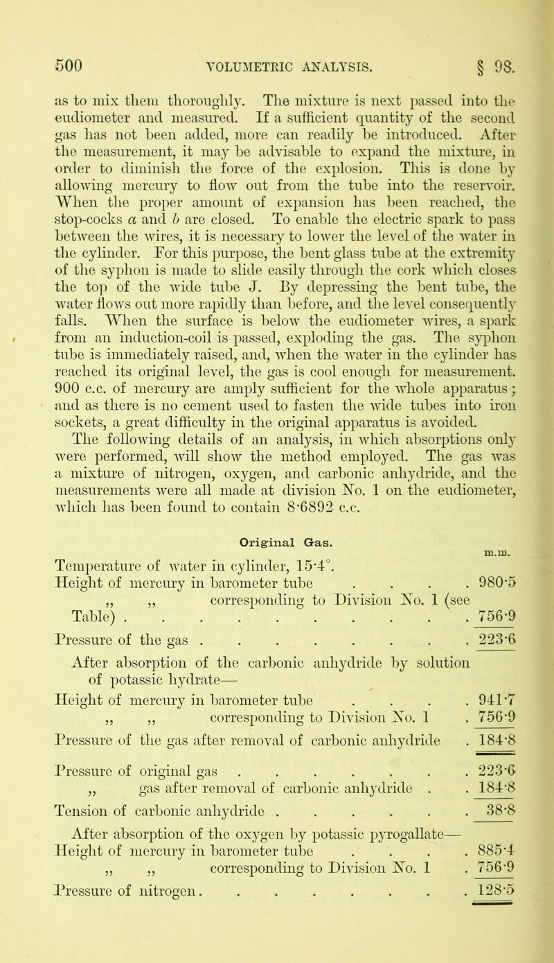 as to mix them thoroughly. The mixture is next passed into the eudiometer and measured. If a sufficient quantity of the second gas has not been added, more can readily he introduced. After the measurement, it may he advisable to expand the mixture, in order to diminish the force of the explosion. This is done by allowing mercury to flow out from the tube into the reservoir. When the proper amount of expansion has been reached, the stop-cocks a and b are closed. To enable the electric spark to pass between the wires, it is necessary to lower the level of the water in the cylinder. Tor this purpose, the bent glass tube at the extremity of the syphon is made to slide easily through the cork which closes the top of the wide tube J. By depressing the bent tube, the water flows out more rapidly than before, and the level consequently falls. When the surface is below the eudiometer wires, a spark from an induction-coil is passed, exploding the gas. The syphon tube is immediately raised, and, when the water in the cylinder has reached its original level, the gas is cool enough for measurement. 900 c.c. of mercury are amply sufficient for the whole apparatus; and as there is no cement used to fasten the wide tubes into iron sockets, a great difficulty in the original apparatus is avoided. The following details of an analysis, in which absorptions only were performed, will show the method employed. The gas was a mixture of nitrogen, oxygen, and carbonic anhydride, and the measurements were all made at division Ho. 1 on the eudiometer, which has been found to contain 8*6892 c.c. Original Gas. xn.m. Temperature of water in cylinder, 15*4°. Height of mercury in barometer tube . . . .980*5 „ „ corresponding to Division Ho. 1 (see Table) 756*9 Pressure of the gas ........ 223*6 After absorption of the carbonic anhydride by solution of potassic hydrate— Height of mercury in barometer tube . . . .941*7 „ „ corresponding to Division Ho. 1 . 756*9 Pressure of the gas after removal of carbonic anhydride . 184*8 Pressure of original gas ....... 223*6 „ gas after removal of carbonic anhydride . .184*8 Tension of carbonic anhydride . . . . . .38*8 After absorption of the oxygen by potassic pyrogallate— Height of mercury in barometer tube .... 885*4 „ „ corresponding to Division Ho. 1 .756*9 Pressure of nitrogen........ 128*5