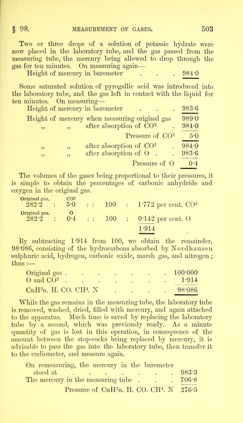 Two or three drops of a solution of potassic hydrate -were now placed in the laboratory tube, and the gas passed from the measuring tube, the mercury being allowed to drop through the gas for ten minutes. On measuring again— Height of mercury in barometer . . . 984*0 Some saturated solution of pyrogallic acid was introduced into the laboratory tube, and the gas left in contact with the liquid for ten minutes. On measuring— Height of mercury in barometer Height of mercury when measuring original gas „ „ after absorption of CO2 Pressure of CO2 „ ,, after absorption of CO2 ,, ,, after absorption of 0 . Pressure of 0 The volumes of the gases being proportional to their pressures, it is simple to obtain the percentages of carbonic anhydride and oxygen in the original gas. Original gas. 282*2 Original gas. 282-2 C02 5-0 o 0-4 100 100 1-772 per cent. CO2 0- 142 per cent. O 1- 914 Ey subtracting 1*914 from 100, we obtain the remainder, 98*086, consisting of the hydrocarbons absorbed by Nordhausen sulphuric acid, hydrogen, carbonic oxide, marsh gas, and nitrogen; thus:— Original gas . O and CO2 . CnH2n. H. CO. CH4. H 100-000 1-914 98-086 While the gas remains in the measuring tube, the laboratory tube is removed, washed, dried, filled with mercury, and again attached to the apparatus. Much time is saved by replacing the laboratory tube by a second, which was previously ready. As a minute quantity of gas is lost in this operation, in consequence of the amount between the stop-cocks being replaced by mercury, it is advisable to pass the gas into the laboratory tube, then transfer it to the eudiometer, and measure again. On remeasuring, the mercury in the barometer stood at ...... 983*3 The mercury in the measuring tube . . . 706*8 Pressure of CnIHn. H. CO. CH4. H 276*5