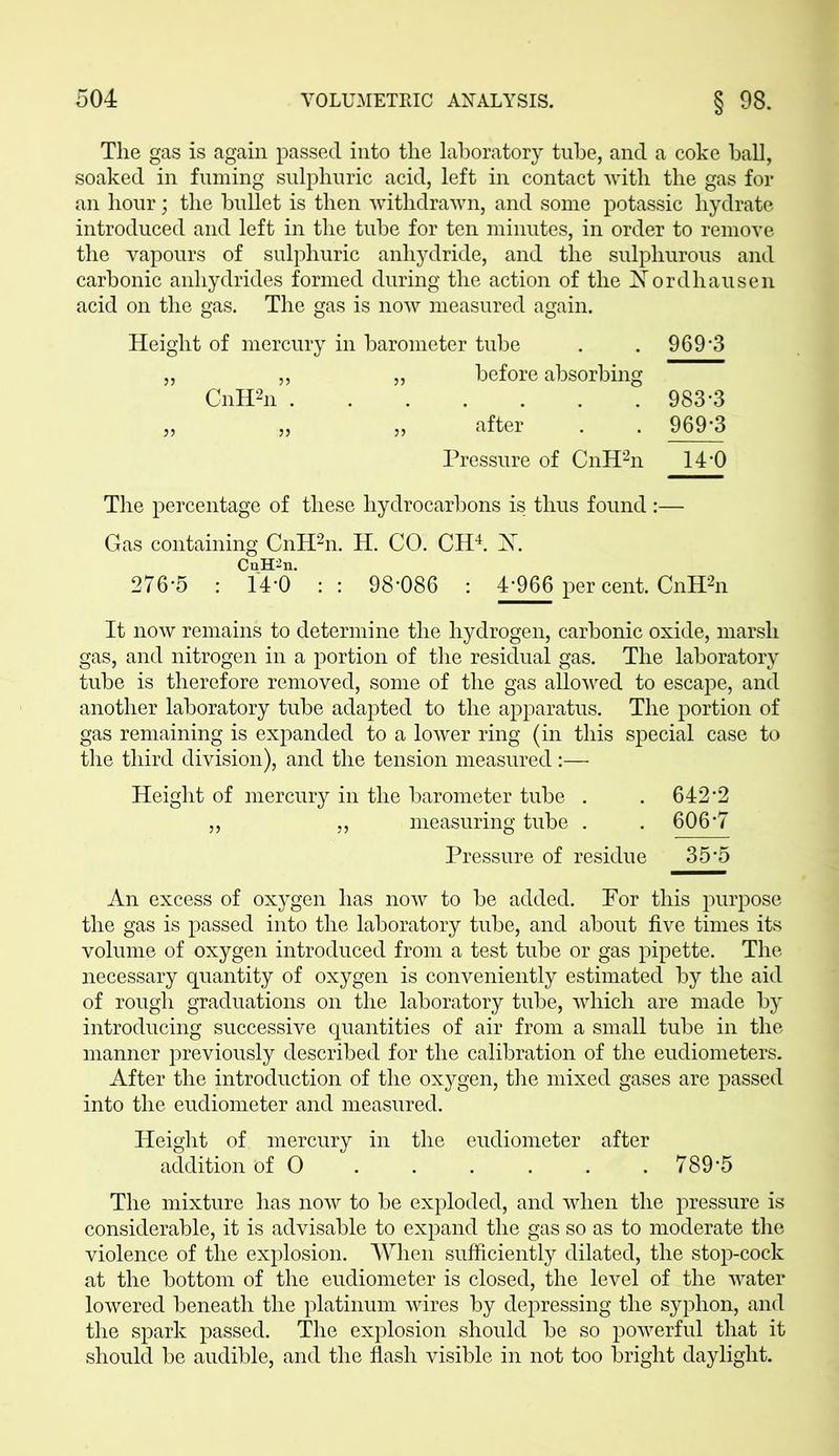 The gas is again passed into the laboratory tube, and a coke ball, soaked in fuming sulphuric acid, left in contact with the gas for an hour; the bullet is then withdrawn, and some potassic hydrate introduced and left in the tube for ten minutes, in order to remove the vapours of sulphuric anhydride, and the sulphurous and carbonic anhydrides formed during the action of the Nordhausen acid on the gas. The gas is now measured again. Height of mercury in barometer tube . . 969'3 „ „ „ before absorbing CnH2n 983*3 „ „ „ after . . 969-3 Pressure of CnH2n 14-0 The percentage of these hydrocarbons is thus found :— Gas containing CnH2n. H. CO. CH4. ST. CnH^n. 276-5 : 14-0 :: 98*086 : £966 per cent. CnH2n It now remains to determine the hydrogen, carbonic oxide, marsh gas, and nitrogen in a portion of the residual gas. The laboratory tube is therefore removed, some of the gas allowed to escape, and another laboratory tube adapted to the apparatus. The portion of gas remaining is expanded to a lower ring (in this special case to the third division), and the tension measured:— Height of mercury in the barometer tube . . 642 2 „ „ measuring tube . . 606-7 Pressure of residue 35*5 An excess of oxygen has now to be added. Por this purpose the gas is passed into the laboratory tube, and about five times its volume of oxygen introduced from a test tube or gas pipette. The necessary quantity of oxygen is conveniently estimated by the aid of rough graduations on the laboratory tube, which are made by introducing successive quantities of air from a small tube in the manner previously described for the calibration of the eudiometers. After the introduction of the oxygen, the mixed gases are passed into the eudiometer and measured. Height of mercury in the eudiometer after addition of O . . . . . 789*5 The mixture has now to be exploded, and when the pressure is considerable, it is advisable to expand the gas so as to moderate the violence of the explosion. When sufficiently dilated, the stop-cock at the bottom of the eudiometer is closed, the level of the water lowered beneath the platinum wires by depressing the syphon, and the spark passed. The explosion should be so powerful that it should be audible, and the flash visible in not too bright daylight.