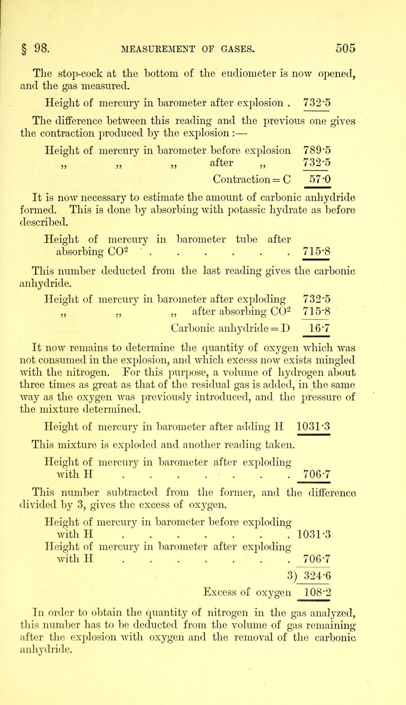 The stop-cock at the bottom of the eudiometer is now opened, and the gas measured. Height of mercury in barometer after explosion . 732*5 The difference between this reading and the previous one gives the contraction produced by the explosion:— Height of mercury in barometer before explosion 789*5 „ „ „ after „ 732*5 Contraction = C 57*0 It is now necessary to estimate the amount of carbonic anhydride formed. This is done by absorbing with potassic hydrate as before described. Height of mercury in barometer tube after absorbing CO2 715*8 This number deducted from the last reading gives the carbonic anhydride. Height of mercury in barometer after exploding 732*5 „ „ „ after absorbing CO2 715*8 Carbonic anhydride — D 16*7 It now remains to determine the quantity of oxygen which was not consumed in the explosion, and which excess now exists mingled with the nitrogen. Tor this purpose, a volume of hydrogen about three times as great as that of the residual gas is added, in the same way as the oxygen was previously introduced, and the pressure of the mixture determined. Height of mercury in barometer after adding H 1031*3 This mixture is exploded and another reading taken. Height of mercury in barometer after exploding with H . . . . . . . 706*7 This number subtracted from the former, and the difference divided by 3, gives the excess of oxygen. Height of mercury in barometer before exploding with H 1031*3 Height of mercury in barometer after exploding with H 706*7 3) 324*6 Excess of oxygen 108*2 In order to obtain the quantity of nitrogen in the gas analyzed, this number has to be deducted from the volume of gas remaining after the explosion with oxygen and the removal of the carbonic anhydride.
