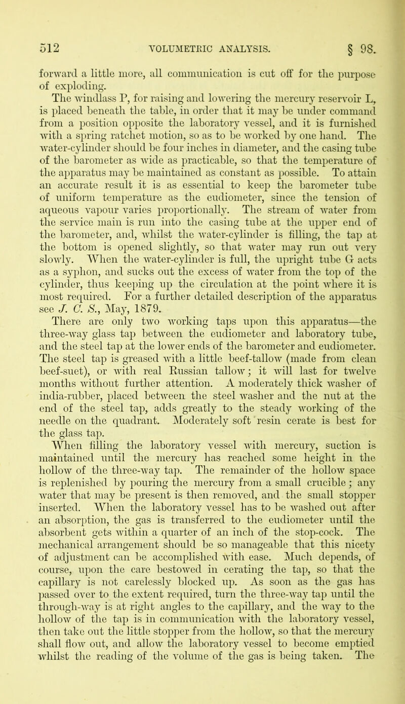 forward a little more, all communication is cut off for the purpose of exploding. The windlass P, for raising and lowering the mercury reservoir L, is placed beneath the table, in order that it may be under command from a position opposite the laboratory vessel, and it is furnished with a spring ratchet motion, so as to be worked by one hand. The water-cylinder should be four inches in diameter, and the casing tube of the barometer as wide as practicable, so that the temperature of the apparatus may be maintained as constant as possible. To attain an accurate result it is as essential to keep the barometer tube of uniform temperature as the eudiometer, since the tension of aqueous vapour varies proportionally. The stream of water from the service main is run into the casing tube at the upper end of the barometer, and, whilst the water-cylinder is filling, the tap at the bottom is opened slightly, so that water may run out very slowly. When the water-cylinder is full, the upright tube G acts as a syphon, and sucks out the excess of water from the top of the cylinder, thus keeping up the circulation at the point where it is most required. Por a further detailed description of the apparatus see J. C. S., May, 1879. There are only two working taps upon this apparatus—the three-way glass tap between the eudiometer and laboratory tube, and the steel tap at the lower ends of the barometer and eudiometer. The steel tap is greased with a little beef-tallow (made from clean beef-suet), or with real Russian tallow; it will last for twelve months without further attention. A moderately thick washer of india-rubber, placed between the steel washer and the nut at the end of the steel tap, adds greatly to the steady working of the needle on the quadrant. Moderately soft resin cerate is best for the glass tap. When filling the laboratory vessel with mercury, suction is maintained until the mercury has reached some height in the hollow of the three-way tap. The remainder of the hollow space is replenished by pouring the mercury from a small crucible; any water that may be present is then removed, and the small stopper inserted. When the laboratory vessel has to be washed out after an absorption, the gas is transferred to the eudiometer until the absorbent gets within a quarter of an inch of the stop-cock. The mechanical arrangement should be so manageable that this nicety of adjustment can be accomplished with ease. Much depends, of course, upon the care bestowed in cerating the tap, so that the capillary is not carelessly blocked up. As soon as the gas has passed over to the extent required, turn the three-way tap until the through-way is at right angles to the capillary, and the way to the hollow of the tap is in communication with the laboratory vessel, then take out the little stopper from the hollow, so that the mercury shall flow out, and allow the laboratory vessel to become emptied whilst the reading of the volume of the gas is being taken. The