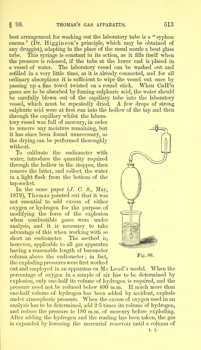 best arrangement for washing out the laboratory tube is a “ syphon enema” (Dr. Higginson’s principle, which may be obtained of any druggist), adapting in the place of the usual nozzle a bent glass tube. This syringe is constant in its action, as it fills itself when the pressure is released, if the tube at the lower end is placed in a vessel of water. The laboratory vessel can be washed out and refilled in a very little time, as it is already connected, and for all ordinary absorptions it is sufficient to wipe the vessel out once by passing up a fine towel twisted on a round stick. When CnH2n gases are to be absorbed by fuming sulphuric acid, the water should be carefully blown out of the capillary tube into the laboratory vessel, which must be repeatedly dried. A few drops of strong sulphuric acid were at first run into the hollow of the tap and then through the capillary whilst the labora- tory vessel was full of mercury, in order to remove any moisture remaining, but it has since been found unnecessary, as the drying can be performed thoroughly without. To calibrate the eudiometer with water, introduce the quantity required through the hollow in the stopper, then remove the latter, and collect the water in a light flask from the bottom of the tap-socket. In the same paper (J. C. S., May, 1879), Thomas pointed out that it was not essential to add excess of either oxygen or hydrogen for the purpose of modifying the force of the explosion when combustible gases were under analysis, and it is necessary to take advantage of this when working with so short an eudiometer. The method is, however, applicable to all gas apparatus having a reasonable length of barometer column above the eudiometer; in fact, the exploding pressures were first worked out and employed in an apparatus on Me Leod’s model. When the percentage of oxygen in a sample of air has to be determined by explosion, only one-half its volume of hydrogen is required, and the pressure need not be reduced below 400 m.m. If much more than one-half volume of hydrogen has been added by accident, explode under atmospheric pressure. When the excess of oxygen used in an analysis has to be determined, add 2-5 times its volume of hydrogen, and reduce the pressure to 180 m.m. of mercury before exploding. After adding the hydrogen and the reading has been taken, the gas is expanded by lowering the mercurial reservoir until a column of L L