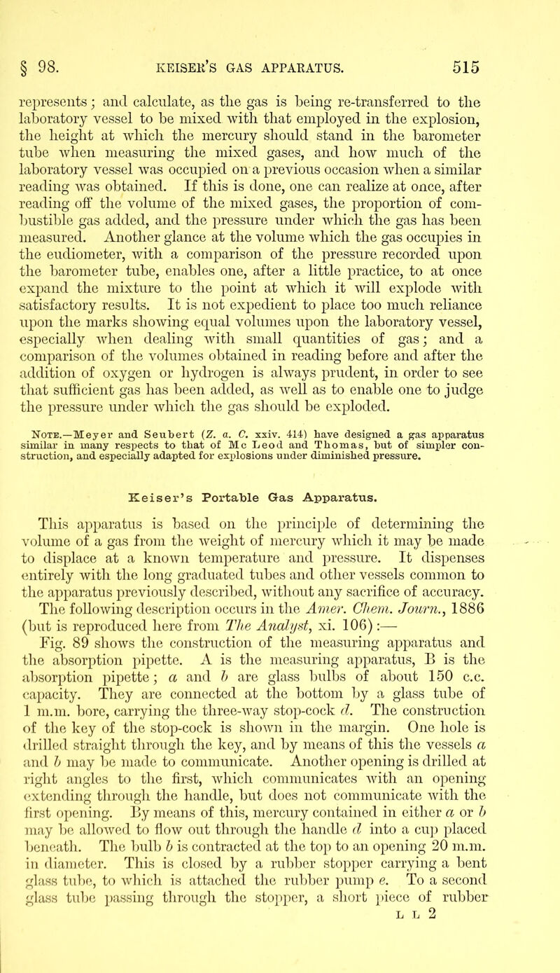 represents; and calculate, as tire gas is being re-transferred to the laboratory vessel to be mixed with that employed in the explosion, the height at which the mercury should stand in the barometer tube when measuring the mixed gases, and how much of the laboratory vessel was occupied on a previous occasion when a similar reading was obtained. If this is done, one can realize at once, after reading off the volume of the mixed gases, the proportion of com- bustible gas added, and the pressure under which the gas has been measured. Another glance at the volume which the gas occupies in the eudiometer, with a comparison of the pressure recorded upon the barometer tube, enables one, after a little practice, to at once expand the mixture to the point at which it will explode with satisfactory results. It is not expedient to place too much reliance upon the marks showing equal volumes upon the laboratory vessel, especially when dealing with small quantities of gas; and a comparison of the volumes obtained in reading before and after the addition of oxygen or hydrogen is always prudent, in order to see that sufficient gas has been added, as well as to enable one to judge the pressure under which the gas should be exploded. Note.—Meyer and Seubert (Z. a. C. xxiv. 414) have designed a gas apparatus similar in many respects to that of Me Leod and Thomas, hut of simpler con- struction, and especially adapted for explosions under diminished pressure. Keiser’s Portable Gras Apparatus. This apparatus is based on the principle of determining the volume of a gas from the weight of mercury which it may be made to displace at a known temperature and pressure. It dispenses entirely with the long graduated tubes and other vessels common to the apparatus previously described, without any sacrifice of accuracy. The following description occurs in the Amer. Chem. Journ., 1886 (but is reproduced here from The Analyst, xi. 106):— Fig. 89 shows the construction of the measuring apparatus and the absorption pipette. A is the measuring apparatus, B is the absorption pipette; a and b are glass bulbs of about 150 c.c. capacity. They are connected at the bottom by a glass tube of 1 m.m. bore, carrying the three-way stop-cock d. The construction of the key of the stop-cock is shown in the margin. One hole is drilled straight through the key, and by means of this the vessels a and b may be made to communicate. Another opening is drilled at right angles to the first, which communicates with an opening extending through the handle, but does not communicate with the first opening. By means of this, mercury contained in either a or b may be allowed to flow out through the handle d into a cup placed beneath. The bulb b is contracted at the top to an opening 20 m.m. in diameter. This is closed by a rubber stopper carrying a bent glass tube, to which is attached the rubber pump e. To a second glass tube passing through the stopper, a short piece of rubber l l 2