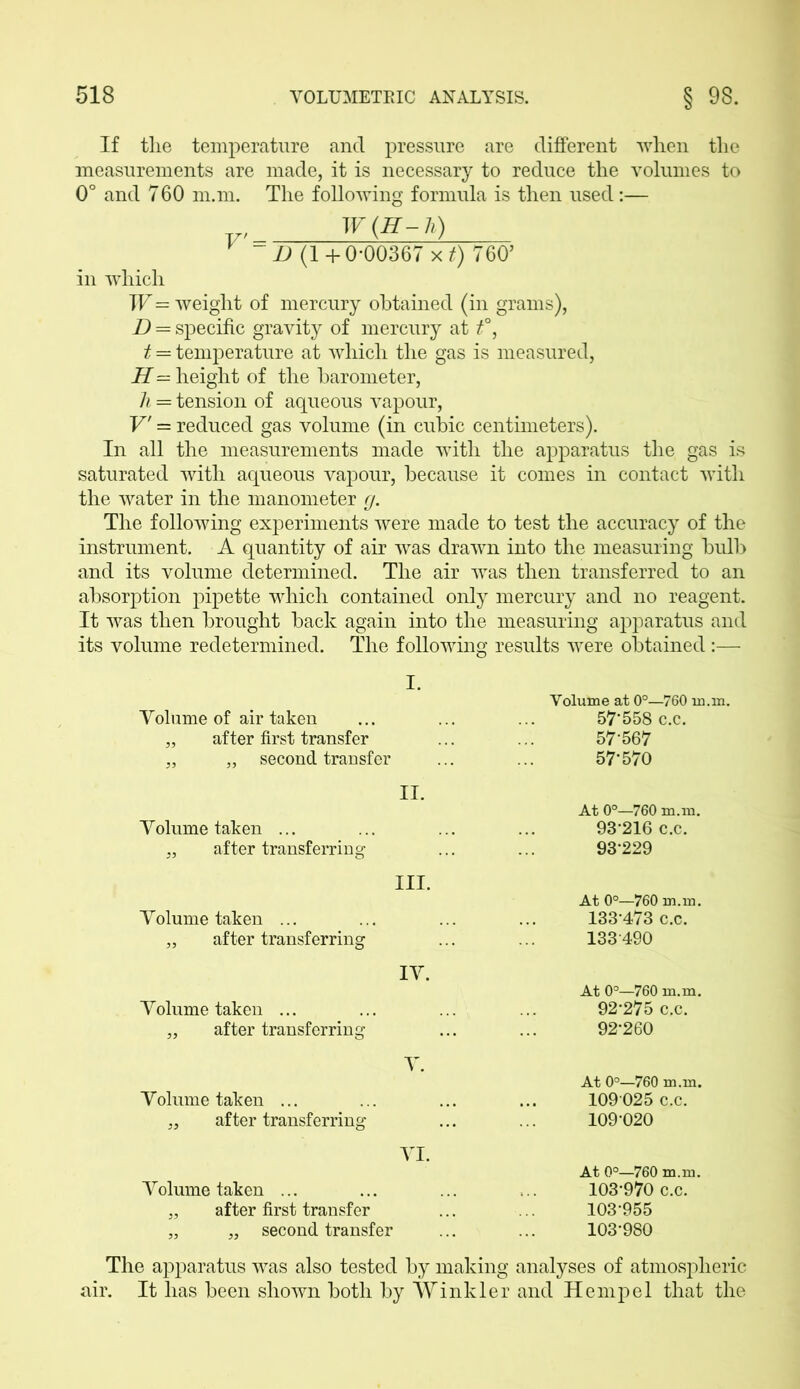 If the temperature and pressure are different when the measurements are made, it is necessary to reduce the volumes to 0° and 760 m.m. The following formula is then used:— W(H-h) ~ D (1+0-00367 x.t) 760’ in which W = weight of mercury obtained (in grams), D = specific gravity of mercury at t°, t = temperature at which the gas is measured, H — height of the barometer, h = tension of aqueous vapour, V' — reduced gas volume (in cubic centimeters). In all the measurements made with the apparatus the gas is saturated with aqueous vapour, because it comes in contact with the water in the manometer g. The following experiments were made to test the accuracy of the instrument. A quantity of air was drawn into the measuring bulb and its volume determined. The air was then transferred to an absorption pipette which contained only mercury and no reagent. It was then brought back again into the measuring apparatus and its volume redetermined. The following results were obtained :— I. Yolume of air taken „ after first transfer „ „ second transfer Volume at 0°—760 m.m. 57-558 c.c. 57-567 57-570 II. Yolume taken ... „ after transferring III. Yolume taken ... „ after transferring IY. Yolume taken ... „ after transferring At 0°—760 m.m. 93-216 c.c. 93-229 At 0°—760 m.m. 133-473 c.c. 133490 At 0°—760 m.m. 92'275 c.c. 92-260 Y. Yolume taken ... „ after transferring YI. Yolume taken ... „ after first transfer „ „ second transfer At 0°—760 m.m. 109 025 c.c. 109-020 At 0°—760 m.m. 103-970 c.c. 103-955 103-980 The apparatus was also tested by making analyses of atmospheric air. It has been shown both by Winkler and Hemp el that the