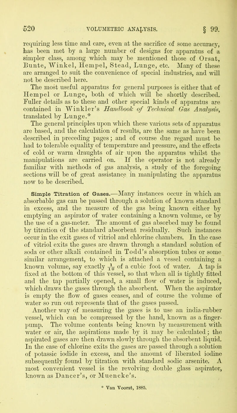 requiring less time and care, even at the sacrifice of some accuracy, has been met by a large number of designs for apparatus of a simpler class, among which may be mentioned those of Or sat, Bunte, Winkel, Hempel, Stead, Lunge, etc. Many of these are arranged to suit the convenience of special industries, and will not be described here. The most useful apparatus for general purposes is either that of Hempel or Lunge, both of which will be shortly described. Fuller details as to these and other special kinds of apparatus are contained in Winkler’s Handbook of Technical Gas Analysis, translated by Lunge.* The general principles upon which these various sets of apparatus are based, and the calculation of results, are the same as have been described in preceding pages; and of course due regard must be had to tolerable equality of temperature and pressure, and the effects of cold or warm draughts of air upon the apparatus whilst the manipulations are carried on. If the operator is not already familiar with methods of gas analysis, a study of the foregoing sections will be of great assistance in manipulating the apparatus now to be described. Simple Titration of Gases.—Many instances occur in which an absorbable gas can be passed through a solution of known standard in excess, and the measure of the gas being known either by emptying an aspirator of water containing a known volume, or by the use of a gas-meter. The amount of gas absorbed may be found by titration of the standard absorbent residually. Such instances occur in the exit gases of vitriol and chlorine chambers. In the case of vitriol exits the gases are drawn through a standard solution of soda or other alkali contained in Todd’s absorption tubes or some similar arrangement, to which is attached a vessel containing a known volume, say exactly of a cubic foot of water. A tap is fixed at the bottom of this vessel, so that when all is tightly fitted and the tap partially opened, a small flow of water is induced, which draws the gases through the absorbent. When the aspirator is empty the flow of gases ceases, and of course the volume of water so run out represents that of the gases passed. Another way of measuring the gases is to use an india-rubber vessel, which can be compressed by the hand, known as a finger- pump. The volume contents being known by measurement with water or air, the aspirations made by it may be calculated; the aspirated gases are then drawn slowly through the absorbent liquid. In the case of chlorine exits the gases are passed through a solution of potassic iodide in excess, and the amount of liberated iodine subsequently found by titration with standard sodic arsenite. A most convenient vessel is the revolving double glass aspirator, known as Dancer’s, or Muencke’s. Van Voorst, 1885.