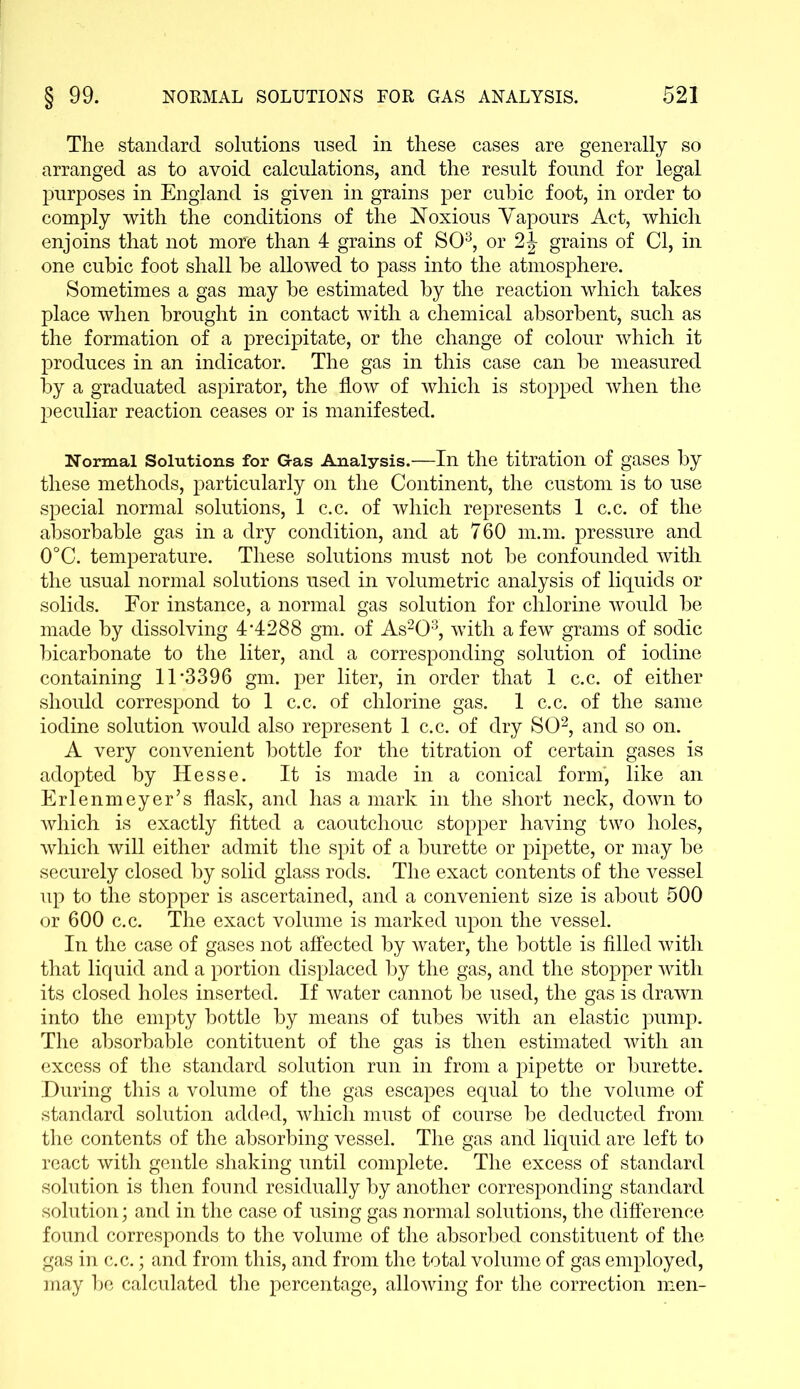 The standard solutions used in these cases are generally so arranged as to avoid calculations, and the result found for legal purposes in England is given in grains per cubic foot, in order to comply with the conditions of the Noxious Vapours Act, which enjoins that not more than 4 grains of SO3, or 2J grains of Cl, in one cubic foot shall be allowed to pass into the atmosphere. Sometimes a gas may be estimated by the reaction which takes place when brought in contact with a chemical absorbent, such as the formation of a precipitate, or the change of colour which it produces in an indicator. The gas in this case can be measured by a graduated aspirator, the flow of which is stopped when the peculiar reaction ceases or is manifested. Normal Solutions for Gas Analysis.—In the titration of gases by these methods, particularly on the Continent, the custom is to use special normal solutions, 1 c.c. of which represents 1 c.c. of the absorbable gas in a dry condition, and at 760 m.m. pressure and 0°C. temperature. These solutions must not be confounded with the usual normal solutions used in volumetric analysis of liquids or solids. For instance, a normal gas solution for chlorine would be made by dissolving 4*4288 gm. of As203, with a few grams of sodic bicarbonate to the liter, and a corresponding solution of iodine containing 11*3396 gm. per liter, in order that 1 c.c. of either should correspond to 1 c.c. of chlorine gas. 1 c.c. of the same iodine solution would also represent 1 c.c. of dry SO2, and so on. A very convenient bottle for the titration of certain gases is adopted by Hesse. It is made in a conical form, like an Erlenmeyer’s flask, and has a mark in the short neck, down to which is exactly fitted a caoutchouc stopper having two holes, which will either admit the spit of a burette or pipette, or may be securely closed by solid glass rods. The exact contents of the vessel up to the stopper is ascertained, and a convenient size is about 500 or 600 c.c. The exact volume is marked upon the vessel. In the case of gases not affected by water, the bottle is filled with that liquid and a portion displaced by the gas, and the stopper with its closed holes inserted. If water cannot be used, the gas is drawn into the empty bottle by means of tubes with an elastic pump. The absorbable contituent of the gas is then estimated with an excess of the standard solution run in from a pipette or burette. During this a volume of the gas escapes equal to the volume of standard solution added, which must of course be deducted from the contents of the absorbing vessel. The gas and liquid are left to react with gentle shaking until complete. The excess of standard solution is then found residually by another corresponding standard solution; and in the case of using gas normal solutions, the difference found corresponds to the volume of the absorbed constituent of the gas in c.c.; and from this, and from the total volume of gas employed, may be calculated the percentage, allowing for the correction men-